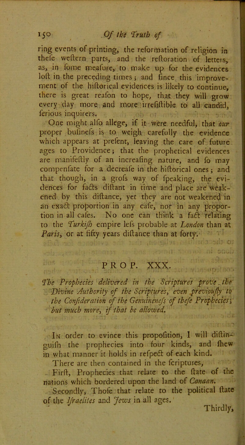 ring events of printing, the reformation of religion in thefe weftern parts, and the reftoration of letters, as, in fome meafure, to make up for the evidences loft in the preceding times; and fince this improve- ment of the hiftorical evidences is likely to continue, there is great reafon to hope, that they will grow every day more and more irrefiftible to all candid, ferious inquirers. One might alfo allege, if it were needful, that our proper bufinefs is to weigh carefully the evidence which appears at prefent, leaving the care of future ages to Providence; that the prophetical evidences are manifeftly of an increafing nature, and fo may compenfate for a decreafe in the hiftorical ones; and that though, in a grofs way of fpeaking, the evi- dences for facts diftant in time and place are weak- ened by this diftance, yet they are not weakened in an exa<ft proportion in any cafe, nor in any propor- tion in all cafes. No one can think a fa<5t relating to the Turkifo empire lefs probable at London than at Paris, or at fifty years diftance than at forty. PROP. XXX. The Prophecies delivered in the Scriptures prove. the Divine Authority of the Scriptures, even .previoujly to the Confideration of the Genuinenefs of thefe Prophecies i hut much more, if that he allowed. In order to evince this propofition, I will diftin- guifn the prophecies into four kinds, and fhew in what manner it holds in refpeft of each kind. There are then contained in the fcriptures, Firft, Prophecies that relate to the ftate of the nations which bordered upon the land of Canaan. Secondly, Thole that relate to the political ftate of the lfraelites and Jews in all ages. Thirdly,
