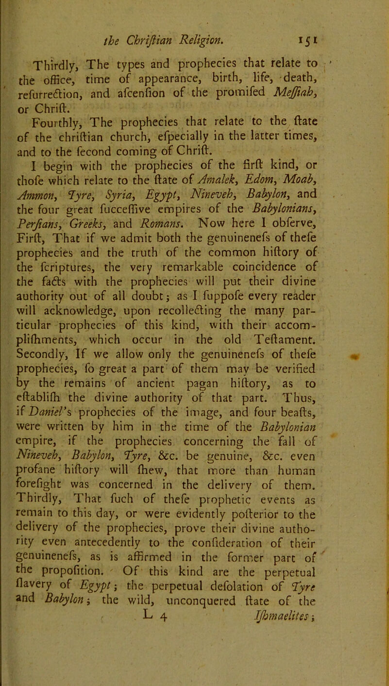 Thirdly, The types and prophecies that relate to the office, time of appearance, birth, life, death, refurre&ion, and afcenfion of the promifed MeJJiah, or Chrift. Fourthly, The prophecies that relate to the ftate of the chriftian church, efpecially in the latter times, and to the fecond coming of Chrift. I begin with the prophecies of the firft kind, or thofe which relate to the ftate of Amalek, Edom, Moab, Ammon, Tyre, Syria, Egypt, Nineveh, Babylon, and the four great fucceffive empires of the Babylonians, Perjians, Greeks, and Romans. Now here I obferve, Firft, That if we admit both the genuinenefs of thefe prophecies and the truth of the common hiftory of the fcriptures, the very remarkable coincidence of the fafts with the prophecies will put their divine authority out of all doubt; as I fuppofe every reader will acknowledge, upon recolle&ing the many par- ticular prophecies of this kind, with their accom- pliffiments, which occur in the old Teftament. Secondly, If we allow only the genuinenefs of thefe prophecies, fo great a part of them may be verified by the remains of ancient pagan hiftory, as to eftablifh the divine authority of that part. Thus, if Daniel’s prophecies of the image, and four beads, were written by him in the time of the Babylonian empire, if the prophecies concerning the fall of Nineveh, Babylon, Pyre, &c. be genuine, &c. even profane hiftory will fhew, that more than human forefight was concerned in the delivery of them. Thirdly, That fuch of thefe prophetic events as remain to this day, or were evidently pofterior to the delivery of the prophecies, prove their divine autho- rity even antecedently to the confideration of their genuinenefs, as is affirmed in the former part of the propofition. - Of this kind are the perpetual flavery of Egypt; the perpetual defolation of Pyre and Babylon; the wild, unconquered ftate of the L 4 IJhmaelites;