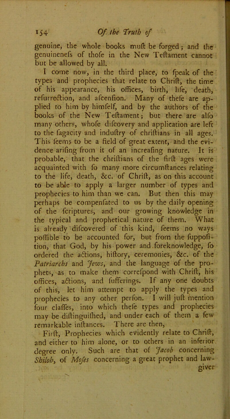 genuine, the whole books muft be forged; and the genuinenefs of thofe in the New Teftament cannot but be allowed by all. I come now, in the third place, to fpeak of the types and prophecies that relate to Chrift, the time of his appearance, his offices, birth, life, death, refurre&ion, and afcenfion. Many of thefe are ap- plied to him by himfelf, and by the authors of the books of the New Teftament; but there are alfo many others, whofe difcovery and application are left to the fagacity and induftry of chriftians in all ages. This lee ms to be a field of great extent, and the evi- dence arifing from it of an increafing nature. It is probable, that the chriftians of the firft ages were acquainted with fo many more circumftances relating to the life, death, &c. of Chrift, as on this account to be able to apply a larger number of types and prophecies to him than we can. But then this may perhaps be compenfated to us by the daily opening of the fcriptures, and our growing knowledge in the typical and prophetical nature of them. What is already difcovered of this kind, feems no ways poffible to be accounted for, but from the fuppofi- tion, that God, by his power and .foreknowledge, fo ordered the aftions, hiftory, ceremonies, &c. of the Patriarchs and Jews, and the language of the pro- phets, as to make them correfpond with Chrift, his offices, actions, and fufferings. If any one doubts of this, let him attempt to apply the types and prophecies to any other perfon. I will juft mention four clafles, into which thefe types and prophecies may be diftinguifhed, and under each of them a few remarkable inftances. There are then, Firft, Prophecies which evidently relate to Chrift, and either to him alone, or to others in an inferior degree only. Such are that of Jacob concerning Shilohy of Mofes concerning a great prophet and law- giver