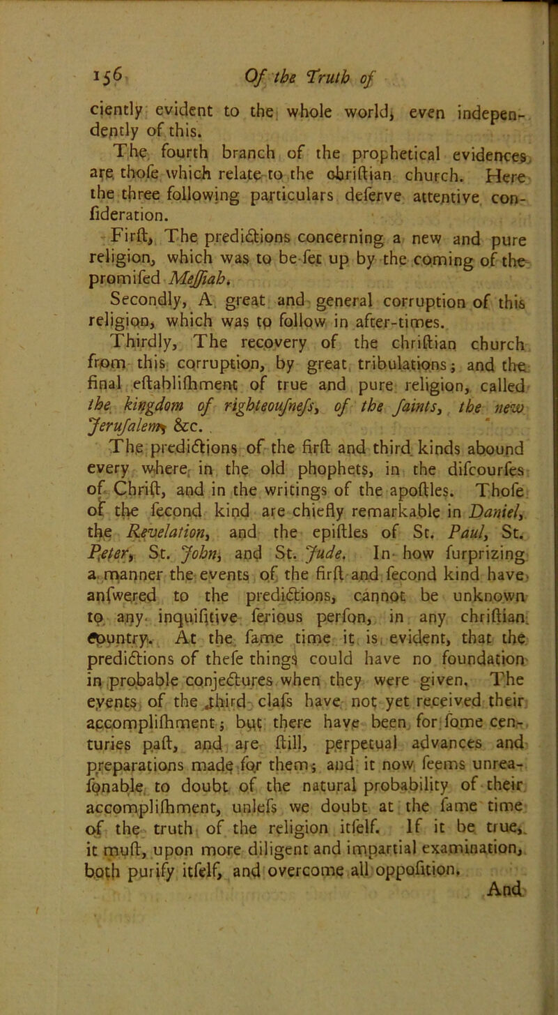 ciencly evident to the whole world* even indepen- dently of this. The fourth branch of the prophetical evidences are. thofe which relate to the chriftian church. Here the three following particulars deferve attentive con- fideration. Firft, The predictions concerning a new and pure religion, which was to be-fec up by the coming of the promifed Meffiah. Secondly, A great and general corruption of this religion, which was to follow in after-times. Thirdly, The recovery of the chriftian church from this corruption, by great tribulations ; and the final eftablifhment of true and pure religion, called the kingdom of right eoufnefsy of the faints, the new Jerufalem^ &c. Th.e predictions of the firft and third kinds abound every where in the old phophets, in the difcourfes of Chrift, and in the writings of the apoftles. Thofe of the fecond kind are chiefly remarkable in Daniel, the Revelation, and the epiftles of St. Paul, St. P,eter, St. John, and St. Jude. In- how furprizing a manner the events of the firft and fecond kind have anfwered to the predictions, cannot be unknown to. any. inquifitive ferious perfon, in any chriftian. country. At the fame time it is evident, that the predictions of thefe things could have no foundation in probable conjectures when they were given. The eyents of the jhird clafs have not yet received their apcomplifhment; bpt there have been for fome cen- turies paft, and are ftill, perpetual advances and preparations mad<? for them; and it now feems unrea- fonable to doubt of the natural probability of their accomplifhment, un.lefs we doubt at the fame time of the truth of the religion itfelf. If it be true,, it muft, upon more diligent and impartial examination, both purify itfelf, and overcome all oppofition. And