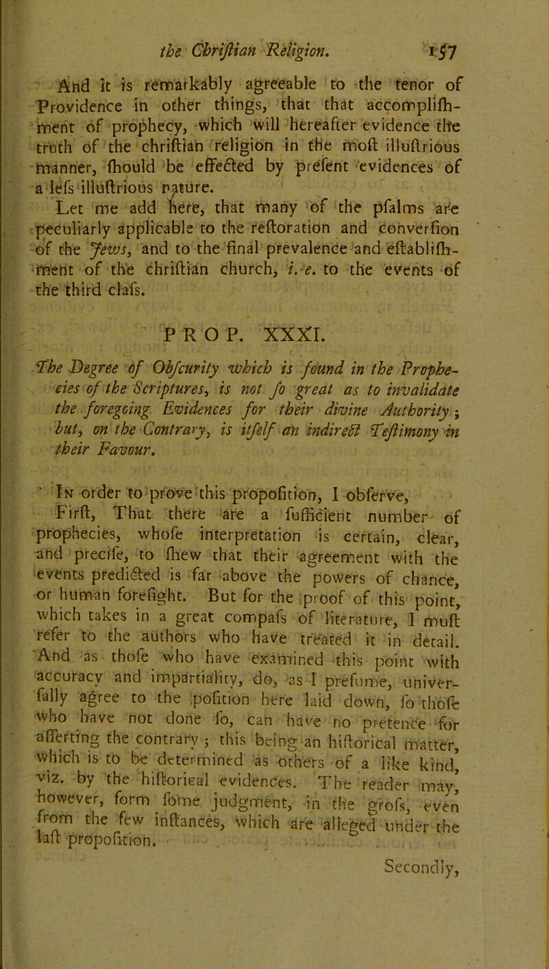 And it is remarkably agreeable to the tenor of Providence in other things, that that accomplifh- ment of prophecy, which will hereafter evidence the truth of the chriftian religion in the mod illuftrious manner, fhould be effetted by prefent evidences of a lefs illuftrious nature. Let me add here, that many of the pfalms are peculiarly applicable to the reftoration and converfion of the Jews, and to the final prevalence and eftablifh- ment of the chriftian church, i.e. to the events of the third clafs. PRO P. XXXI. The Degree of Obfcurity which is found in the Prophe- cies of the Scriptures, is not fo great as to invalidate the foregoing Evidences for their divine Authority; but, on the Contrary, is itfelf an indirect Tejlimony in their Favour. In order to prove this propofition, I obferve, Firft, That there are a fufficient number of prophecies, whofe interpretation is certain, clear, and precife, to fliew that their agreement with the events predicted is far above the powers of chance, or human forefight. But for the proof of this point’ which takes in a great compafs of literature, I muft refer to the authors who have treated it in detail. And as thofe who have examined this point with accuracy and impartiality, do, as I prefume, univer- fally agree to the pofition here laid down, fo thofe who have not done fo, can have no pretence for after ting the contrary ; this being an hiftorical matter, which is to be determined as others of a like kind’ viz. by the hiftorical evidences. The reader may’ however, form fome judgment, in the grofs, even from the few inftances, which are alleged under the laft propofition. Secondly,
