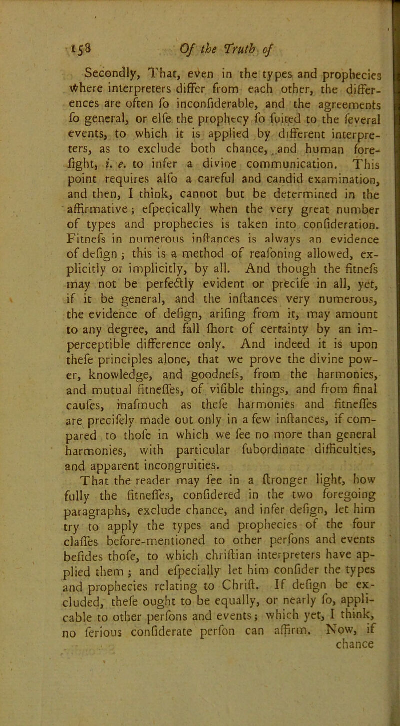 Secondly, That, even in the types and prophecies tfhere interpreters differ from each other, the differ- ences are often fo inconfiderable, and the agreements fo general, or elfe the prophecy fo fuited to the feveral events, to which it is applied by different interpre- ters, as to exclude both chance, and human fore- fight, i. e. to infer a divine communication. This point requires alfo a careful and candid examination, and then, I think, cannot but be determined in the affirmative ; efpecically when the very great number of types and prophecies is taken into confideration. Fitnefs in numerous inftances is always an evidence of defign ; this is a method of reafoning allowed, ex- plicitly or implicitly, by all. And though the fitnefs may not be perfedly evident or precife in all, yet, if it be general, and the inftances very numerous, the evidence of defign, arifing from it, may amount to any degree, and fall fhort of certainty by an im- perceptible difference only. And indeed it is upon thefe principles alone, that we prove the divine pow- er, knowledge, and goodnefs, from the harmonies, and mutual fitneffes, of vifible things, and from final caules, inafmuch as thefe harmonies and fitneffes are precifely made out only in a few inftances, if com- pared to thofe in which we fee no more than general harmonies, with particular fubordinate difficulties, and apparent incongruities. That the reader may fee in a ftronger light, how fully the fitneffes, confidered in the two foregoing paragraphs, exclude chance, and infer defign, let him try to apply the types and prophecies of the four clafies before-mentioned to other perfons and events befides thofe, to which chriftian interpreters have ap- plied them j and efpecially let him confider the types and prophecies relating to Chrift. If defign be ex- cluded, thefe ought to be equally, or nearly fo, appli- cable to other perfons and events; which yet, I think, no ferious confiderate perfon can affirm. Now', if chance