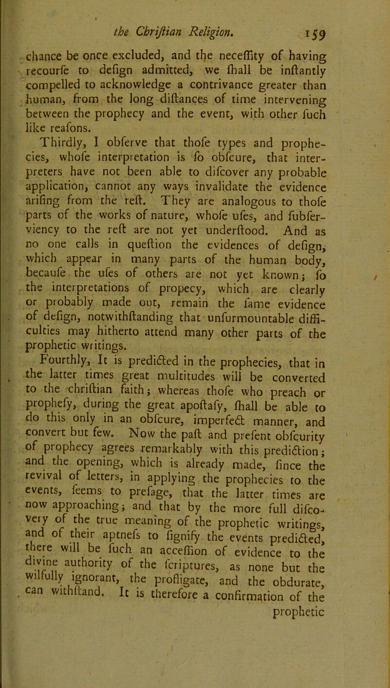 chance be once excluded, and the neceffity of having recourfe to defign admitted, we fhall be inftantly compelled to acknowledge a contrivance greater than human, from the long diftances of time intervening between the prophecy and the event, with other fuch like reafons. Thirdly, 1 obferve that thofe types and prophe- cies, whofe interpretation is fo obfcure, that inter- preters have not been able to difcover any probable application, cannot any ways invalidate the evidence arifing from the reft. They are analogous to thofe parts of the works of nature, whofe ufes, and fubfer- viency to the reft are not yet underftood. And as no one calls in queftion the evidences of defign, which appear in many parts of the human body, becaufe the ufes of others are not yet known; fo the interpretations of propecy, which are clearly or probably made out, remain the lame evidence of defign, notwithstanding that unfurmountable diffi- culties may hitherto attend many other parts of the prophetic writings. Fourthly, It is predicted in the prophecies, that in the latter times great multitudes will be converted to the chriftian faith; whereas thofe who preach or prophefy, during the great apoftafy, fhall be able to do this only in an obfcure, imperfedt manner, and convert but few. Now the paft and prefent obfqurity of prophecy agrees remarkably with this prediftion; and the opening, which is already made, fince the revival of letters, in applying the prophecies to the events, feems to prefage, that the latter times are now approaching; and that by the more full difco- very of the true meaning of the prophetic writings, and of their aptnefs to fignify the events predicted, there will be luch an acceffion of evidence to the divine authority of the fcriptures, as none but the wilfully ignorant, the profligate, and the obdurate, can withftand. It is therefore a confirmation of the prophetic