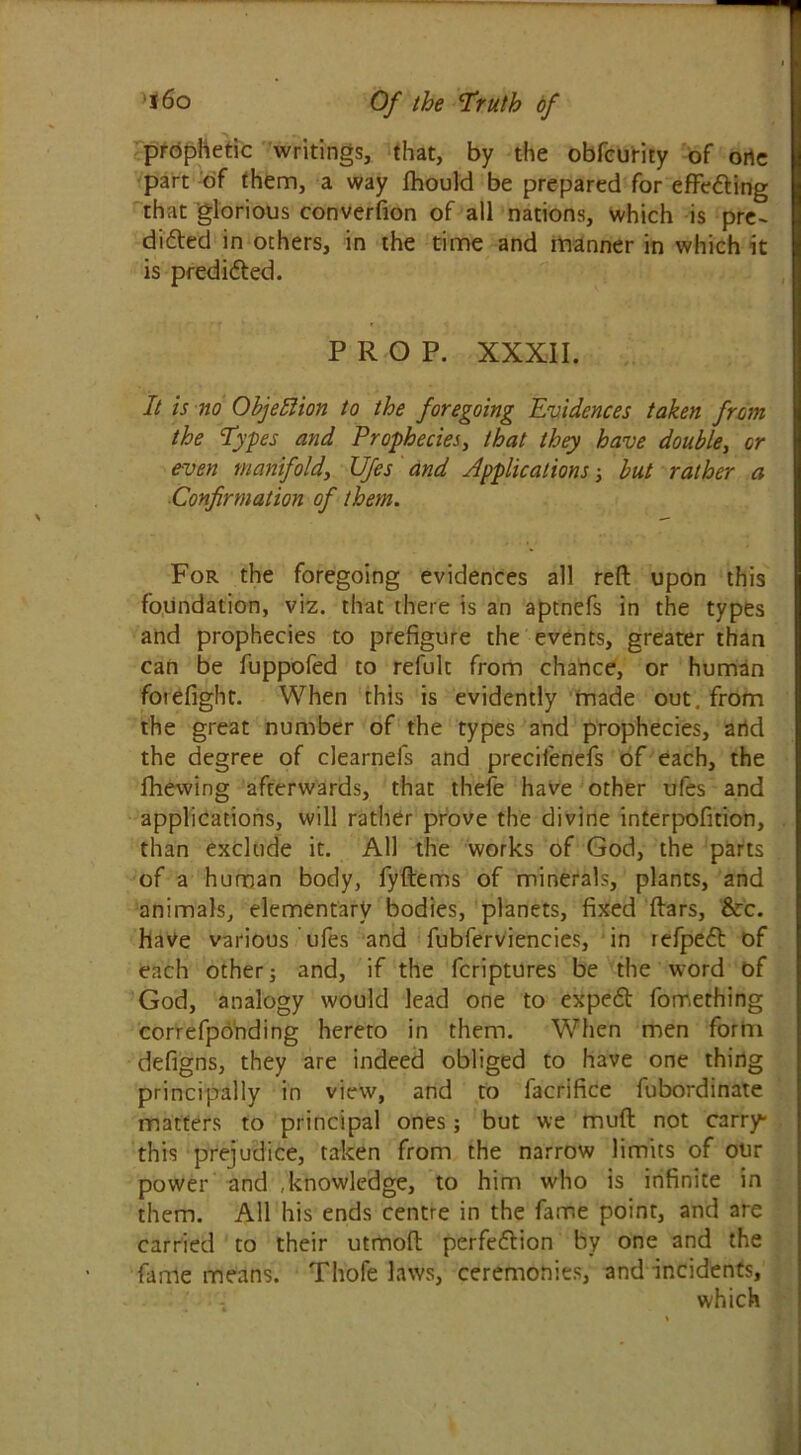 prophetic writings, that, by the obfcurity of orte part of them, a way Ihould be prepared for effecting that glorious converfion of all nations, which is pre- dicted in others, in the time and manner in which it is predicted. PROP. XXXII. It is no Objection to the foregoing Evidences taken from the Types and Prophecies, that they have double, or even manifold, Ufes and Applications-} but rather a Confirmation of them. For the foregoing evidences all reft upon this foundation, viz. that there is an aptnefs in the types and prophecies to prefigure the events, greater than can be fuppofed to refult from chance, or human forefight. When this is evidently made out. from the great number of the types and prophecies, arid the degree of clearnefs and precilenefs of each, the fhewing afterwards, that thefe have other ufes and applications, will rather prove the divine interpofition, than exclude it. All the works of God, the parts of a human body, fyftems of minerals, plants, and animals, elementary bodies, planets, fixed ftars, &:c. have various ufes and fubferviencies, in refpeCt of each other j and, if the fcriptures be the word of God, analogy would lead one to expeCt fomething correfponding hereto in them. When men form defigns, they are indeed obliged to have one thing principally in view, and to facrifice fubordinate matters to principal ones; but we muft not carry this prejudice, taken from the narrow limits of our power and , knowledge, to him who is infinite in them. All his ends centre in the fame point, and are carried to their utmoft perfection by one and the fame means. Thofe laws, ceremonies, and incidents, which