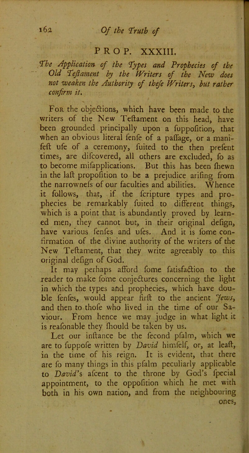 PROP. XXXIII. The Application, of the Types and Prophecies of the Old Teft ament by the Writers of the New does not weaken the Authority of thefe Writers, but rather confirm it. For the objedtions, which have been made to the writers of the New Teftament on this head, have been grounded principally upon a fuppofition, that when an obvious literal fenfe of a paffage, or a mani- feft ufe of a ceremony, fuited to the then prefent times, are difcovered, all others are excluded, fo as to become mifapplications. But this has been (hewn in the laft proportion to be a prejudice arifing from the narrownefs of our faculties and abilities. Whence it follows, that, if the fcripture types and pro- phecies be remarkably fuited to different things, which is a point that is abundantly proved by learn- ed men, they cannot but, in their original defign, have various fenfes and ufes. And it is fome con- firmation of the divine authority of the writers of the New Teftament, that they write agreeably to this original defign of God. It may perhaps afford fome fatisfadtion to the reader to make fome conjedtures concerning the light in which the types and prophecies, which have dou- ble fenfes, would appear firft to the ancient Jews, and then to thofe who lived in the time of our Sa- viour. From hence we may judge in w'hat light ic is reafonable they fhould be taken by us. Let our inftance be the fecond pfalm, which we are to fuppofe written by David himfelf, or, at leaft, in the time of his reign. It is evident, that there are fo many things in this pfalm peculiarly applicable to David's afcent to the throne by God’s fpecial appointment, to the oppofition which he met with both in his own nation, and from the neighbouring ones.