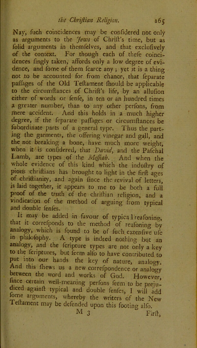 Nay, fuch coincidences may be confidered not only as arguments to the Jews of Chrift’s time, but as folid arguments in themfelves, and that exclufively of the context. For though each of thefe coinci- dences fingly taken, affords only a low degree of evi- dence, and fome of them fcarce any; yet it is a thing not to be accounted for from chance, that feparate pafiages of the Old Teftament fhould be applicable to the circumftances of Chrift’s life, by an allufion either of words or fenfe, in ten or an hundred times 3 greater number, than to any other perfons, from mere accident. And this holds in a much higher degree, if the feparate pafiages or circumftances be lubordinate parts of a general type. Thus the part- ing the garment5, the offering vinegar and gall, and the not breaking a bone, have much more weight, when it is confidered, that David, and the Pafchal Lamb, are types of the Mejfiah. And when the whole evidence of this kind which the induftry of pious chriftians has brought to light in the firft ages of chriftianity, and again fince the revival of letters, is laid together, it appears to me to be both a full Pro°f of the truth of the chriftian religion, and a vindication of the method of arguing from typical and double fenfes. It may be added in favour of typica 1 reafoning, that it correfponds to the method of reafoning by analogy, which is found to be of fuch extenfive ufe in philofophy. A type is indeed nothing but an analogy, and the fcripture types are not only a key to the fcriptures, but feem alfo to have contributed to put into our hands the key of nature, analogy. And this fhews us a new correfpondence or analogy between the word and works of God. However, fince certain well-meaning perfons feem to be preju- diced again ft typical and double fenfes, I will add lome arguments, whereby the writers of the New Teftament may be defended upon this footing alfo. M 3 Firft,