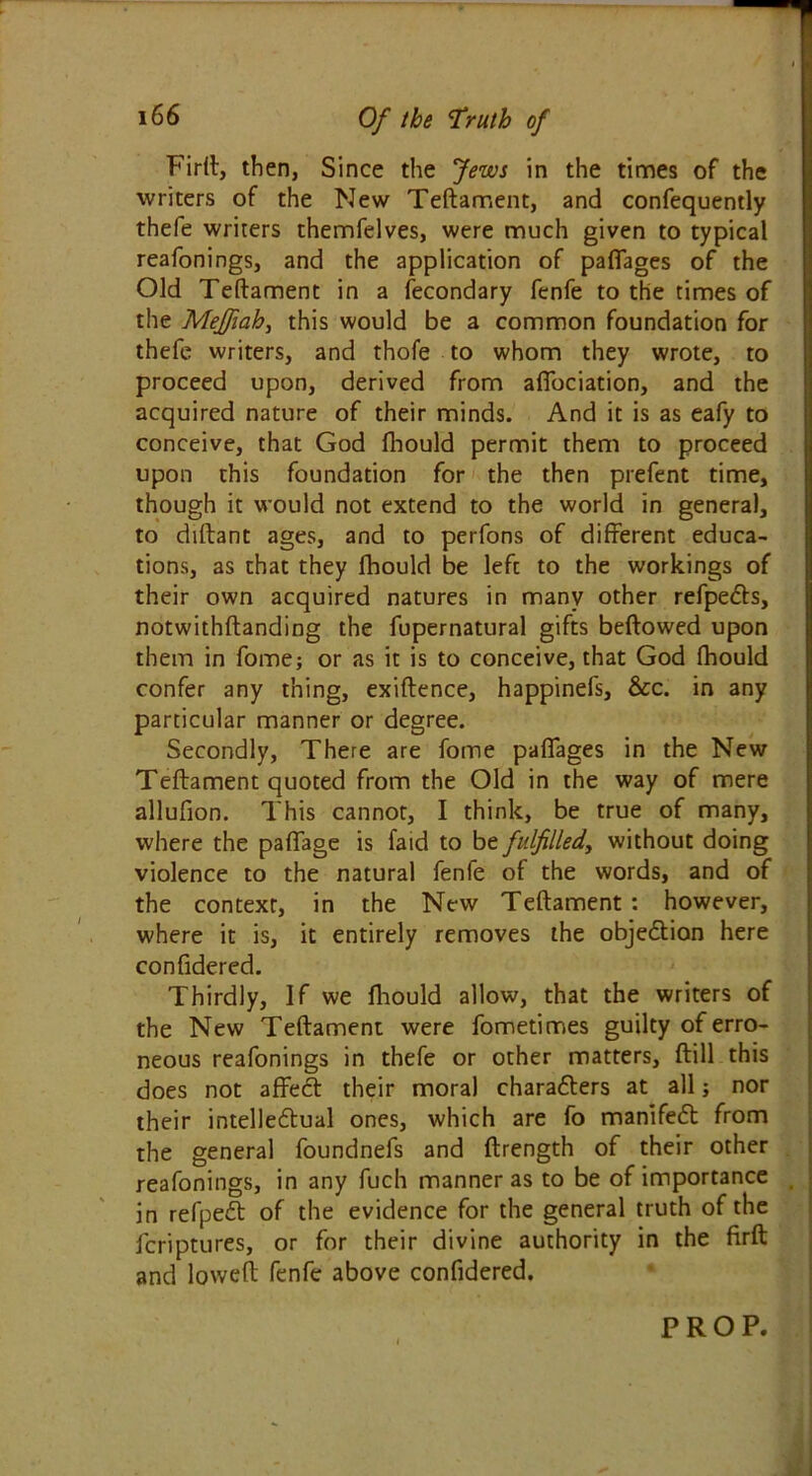Firft, then, Since the Jews in the times of the writers of the New Teftament, and confequently thefe writers themfelves, were much given to typical reafonings, and the application of paflages of the Old Teftament in a fecondary fenfe to the times of the Meffiah, this would be a common foundation for thefe writers, and thofe to whom they wrote, to proceed upon, derived from afibciation, and the acquired nature of their minds. And it is as eafy to conceive, that God fhould permit them to proceed upon this foundation for the then prefent time, though it would not extend to the world in general, to diftant ages, and to perfons of different educa- tions, as that they fhould be left to the workings of their own acquired natures in many other refpedts, notwithftanding the fupernatural gifts beftowed upon them in fome; or as it is to conceive, that God fhould confer any thing, exiftence, happinefs, &c. in any particular manner or degree. Secondly, There are fome paflages in the New Teftament quoted from the Old in the way of mere allufion. This cannot, I think, be true of many, where the paflage is faid to bt fulfilled, without doing violence to the natural fenfe of the words, and of the context, in the New Teftament : however, where it is, it entirely removes the objection here confidered. Thirdly, If we fhould allow, that the writers of the New Teftament were fometimes guilty of erro- neous reafonings in thefe or other matters, ftill this does not affecft their moral charaflers at all; nor their intelleftual ones, which are fo manifest from the general foundnefs and ftrength of their other reafonings, in any fuch manner as to be of importance in refpedt of the evidence for the general truth of the fcriptures, or for their divine authority in the firft and loweft fenfe above confidered.