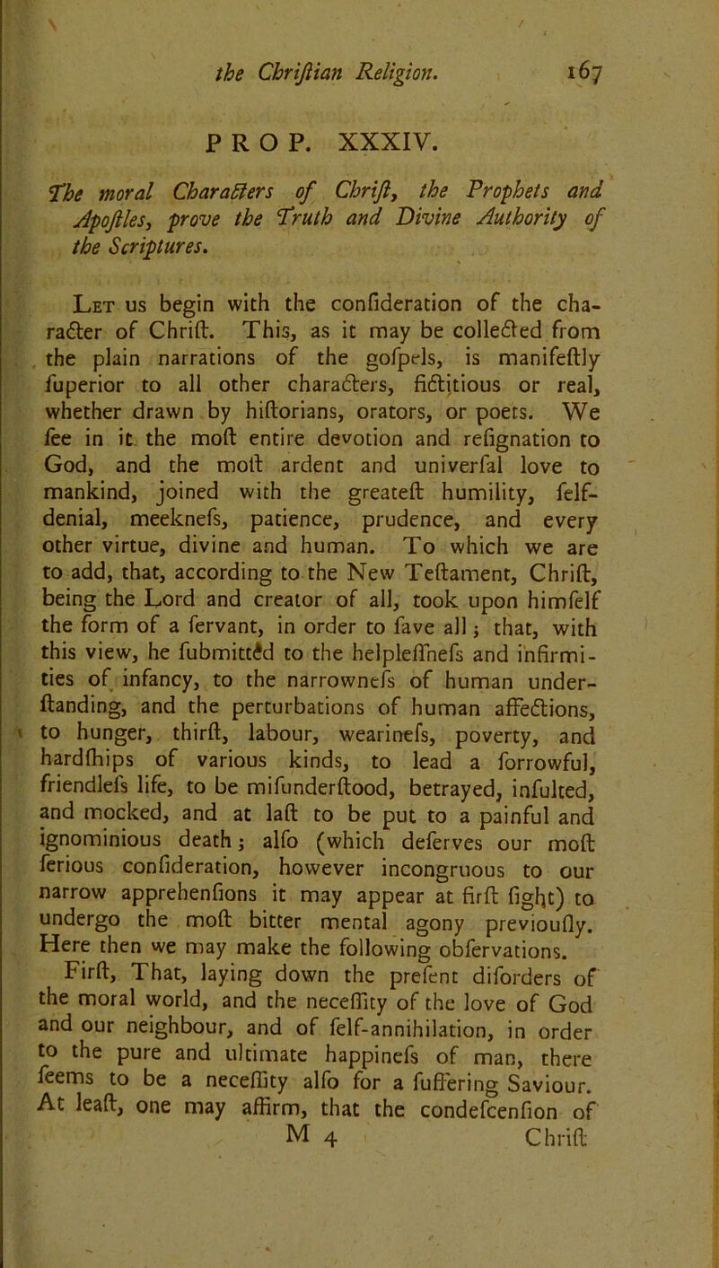 PROP. XXXIV. The moral Characters of Chrifty the Prophets and Apoftles, prove the Truth and Divine Authority of the Scriptures. Let us begin with the confideration of the cha- racter of Chrift. This, as it may be collected from the plain narrations of the gofpels, is manifeftly fuperior to all other characters, fictitious or real, whether drawn by hiftorians, orators, or poets. We fee in it the mod entire devotion and refignation to God, and the molt ardent and univerfal love to mankind, joined with the greateft humility, felf- denial, meeknefs, patience, prudence, and every other virtue, divine and human. To which we are to add, that, according to the New Teftament, Chrift, being the Lord and creator of all, took upon himfelf the form of a fervant, in order to fave all j that, with this view, he fubmittid to the helplefinefs and infirmi- ties of infancy, to the narrowneis of human under- ftanding, and the perturbations of human affeCtions, ' to hunger, third, labour, wearinefs, poverty, and hardlhips of various kinds, to lead a forrowful, friendlefs life, to be mifunderftood, betrayed, infulted, and mocked, and at laft to be put to a painful and ignominious death; alfo (which deferves our moft ferious confideration, however incongruous to our narrow apprehenfions it may appear at firft fight) to undergo the moft bitter mental agony previoufly. Here then we may make the following obfervations. Firft, That, laying down the prefent diforders of the moral world, and the necefiity of the love of God and our neighbour, and of felf-annihilation, in order to the pure and ultimate happinefs of man, there leems to be a neceftity alfo lor a differing Saviour. At lead, one may affirm, that the condefcenfion of M 4 Chrift
