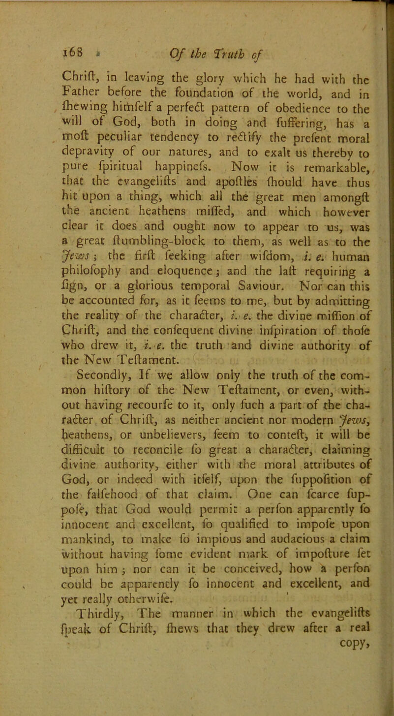Chrid, in leaving the glory which he had with the Father before the foundation of the world, and in fhewing himfelf a perfed pattern of obedience to the will of God, both in doing and differing, has a mod peculiar tendency to rettify the prefent moral depravity of our natures, and to exalt us thereby to pure fpiritual happinefs. Now it is remarkable, that the evangelifts and apodles fhould have thus hit upon a thing, which all the great men amongft the ancient heathens miffed, and which however clear it does and ought now to appear to us, was a great ftumbling-block to them, as well as to the Jews; the firft feeking after wifdom, i. e. human philofophy and eloquence; and the lad requiring a fign, or a glorious temporal Saviour. Nor can this be accounted for, as it feems to me, but by admitting the reality of the charader, i. e. the divine miffion of Chrid, and the confequent divine infpiration of thofe who drew it, i. e. the truth and divine authority of the New Tedament. Secondly, If we allow only the truth of the com- mon hidory of the New Tedament, or even, with- out having recourfe to it, only fuch a part of the cha- rader of Chrid, as neither ancient nor modern Jews, heathens, or unbelievers, feem to conted, it will be difficult to reconcile fo great a charader, claiming divine authority, either with the moral attributes of God, or indeed with itfelf, upon the fuppofition of the falfehood of that claim. One can fcarce fup- pofe, that God would permit a perfon apparently fo innocent and excellent, fo qualified to impofe upon mankind, to make fo impious and audacious a claim without having fome evident mark of impodure let upon him ; nor can it be conceived, how a perfon could be apparently fo innocent and excellent, and yet really otherwife. Thirdly, The manner in which the evangelids fpeak of Chrid, Ihews that they drew after a real copy,