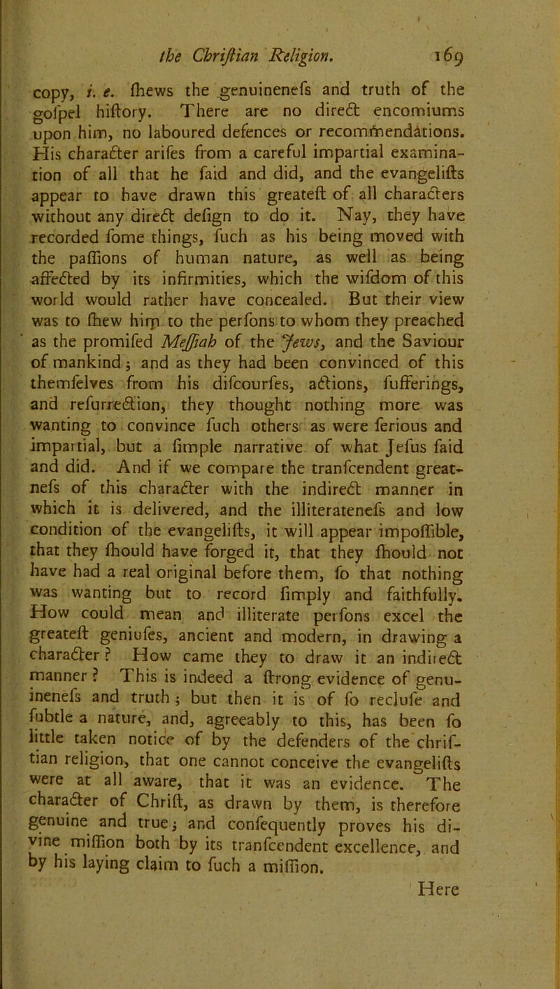 copy, i. e. thews the genuinenefs and truth of the goi'pel hiftory. There are no diredt encomiums upon him, no laboured defences or recommendations. His character arifes from a careful impartial examina- tion of all that he faid and did, and the evangelifts appear to have drawn this greateft of all charadters without any diredt: defign to do it. Nay, they have recorded fome things, fuch as his being moved with the paflions of human nature, as well as being affedted by its infirmities, which the wifdom of this world would rather have concealed. But their view was to (hew hirp to the perfons to whom they preached as the promifed Mejfiah of the Jews, and the Saviour of mankind 5 and as they had been convinced of this themfelves from his difcourfes, adtions, fufferings, and refurredlion, they thought nothing more was wanting to convince fuch others as were ferious and impartial, but a fimple narrative of what Jelus faid and did. And if we compare the tranfcendent great- nefs of this charadter with the indiredt manner in which it is delivered, and the illiteratenefs and low condition of the evangelifts, it will appear impoftible, that they fhould have forged it, that they fhould not have had a real original before them, fo that nothing was wanting but to record fimply and faithfully. How could mean and illiterate perfons excel the greateft geniufes, ancient and modern, in drawing a charadter ? How came they to draw it an indiiedt manner ? This is indeed a ftrong evidence of genu- inenefs and truth ; but then it is of fo reclufe and fubtle a nature, and, agreeably to this, has been fo little taken notice of by the defenders of the chrif- tian religion, that one cannot conceive the evangelifts were at all aware, that it was an evidence. The charadter of Chrift, as drawn by them, is therefore genuine and true; and confequently proves his di- vine million both by its tranfcendent excellence, and by his laying claim to fuch a million. Here