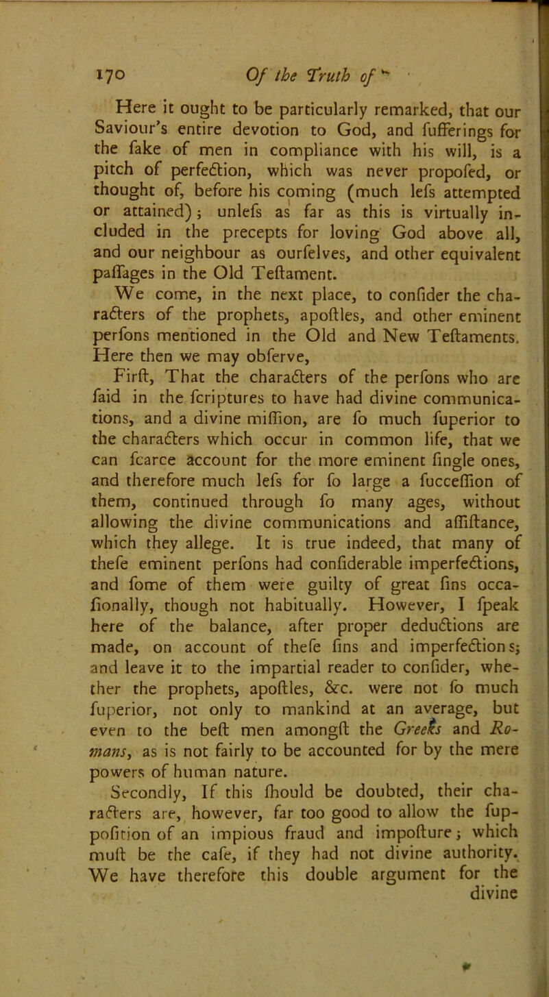 Here it ought to be particularly remarked, that our Saviour’s entire devotion to God, and fufferings for the fake of men in compliance with his will, is a pitch of perfection, which was never propofed, or thought of, before his coming (much lefs attempted or attained); unlefs as far as this is virtually in- cluded in the precepts for loving God above all, and our neighbour as ourfelves, and other equivalent paffages in the Old Teftament. We come, in the next place, to confider the cha- racters of the prophets, apoftles, and other eminent perfons mentioned in the Old and New Teftaments. Here then we may obferve, Firft, That the characters of the perfons who are faid in the fcriptures to have had divine communica- tions, and a divine million, are fo much fuperior to the characters which occur in common life, that we can fcarce account for the more eminent fingle ones, and therefore much lefs for fo large a fucceffion of them, continued through fo many ages, without allowing the divine communications and afliftance, which they allege. It is true indeed, that many of thefe eminent perfons had confiderable imperfections, and fome of them were guilty of great fins occa- fionally, though not habitually. However, I fpeak here of the balance, after proper deductions are made, on account of thefe fins and imperfection s; and leave it to the impartial reader to confider, whe- ther the prophets, apoftles, &c. were not fo much fuperior, not only to mankind at an average, but even to the belt men amongft the Greeks and Ro- mans, as is not fairly to be accounted for by the mere powers of human nature. Secondly, If this fhould be doubted, their cha- racters are, however, far too good to allow the fup- pofition of an impious fraud and impofture; which mult be the cafe, if they had not divine authority. We have therefore this double argument for the divine