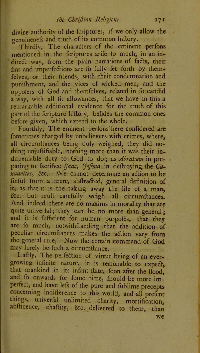 divine authority of the fcriptures, if we only allow the genuinenefs and truth of its common hiftory. Thirdly, The characters of the eminent perfons mentioned in the fcriptures arife fo much, in an in- direct way, from the plain narrations of faCts, their fins and imperfections are fo fully fet forth by them- felves, or their friends, with their condemnation and punifhment, and the vices of wicked men, and the oppofers of God and themfelves, related in fo candid a way, with all fit allowances, that we have in this a remarkable additional evidence for the truth of this part of the fcripture hiftory, befides the common ones before given, which extend to the whole. Fourthly, The eminent perfons here confidered are fometimes charged by unbelievers with crimes, where, all circumftances being duly weighed, they did no- thing unjuftifiable, nothing more than it was their in- difpenfable duty to God to do; as Abraham in pre- paring to facrifice Jfaac> JoJhua in deftroying the Ca- naanitesy &c. We cannot determine an aCtion to be finful from a mere, abftraCted, general definition of it, as that it is the taking away the life of a man, &c. but muft carefully weigh all circumftances. And indeed there are no maxims in morality that are quite univerfal; they can be no more than general; and it is fufficient for human purpofes, that they are fo much, notwithftanding that the addition of peculiar circumftances makes the aCtion vary from the general rule, Now the certain command of God may furely be fuch a circumftance. Laftly, 1 he perfection of virtue being of an ever- growing infinite nature, it is reafonable to expeCt, that mankind in its infant ftate, foon after the flood, and fo onwards for fome time, fhould be more im- perfeCt, and have lefs of the pure and fublime precepts concerning indifference to this world, and all prefent things, univerfal unlimited charity, mortification, abftinence, chaftity, &c. delivered to them, than we
