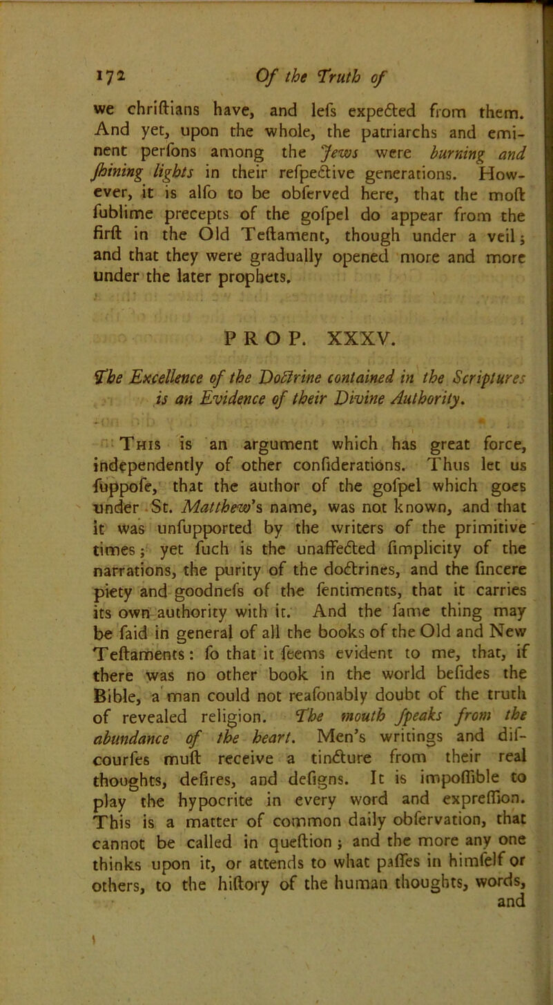we chriftians have, and lefs expedted from them. And yet, upon the whole, the patriarchs and emi- nent perfons among the Jews were burning and Jhining lights in their refpedtive generations. How- ever, it is alfo to be obferved here, that the mod fublime precepts of the gofpel do appear from the firft in the Old Teftament, though under a veil; and that they were gradually opened more and more under the later prophets. PROP. XXXV. The Excellence of the Doblrine contained in the Scriptures is an Evidence of their Divine Authority. I This is an argument which has great force, independently of other confiderations. Thus let us fuppofe, that the author of the gofpel which goes under St. Matthews name, was not known, and that it was unfupported by the writers of the primitive times; yet fuch is the unaffedted fimplicity of the narrations, the purity of the dodtrines, and the fincere piety and goodnefs of the fentiments, that it carries its own authority with it. And the lame thing may be faid in general of all the books of the Old and New Teftaments: fo that it feems evident to me, that, if there was no other book in the world befides the Bible, a man could not reafonably doubt of the truth of revealed religion. The mouth fpeaks from the abundance of the heart. Men’s writings and dii- courfes muft receive a tindture from their real thoughts, defires, and defigns. It is impofiible to play the hypocrite in every word and exprefiion. This is a matter of common daily obfervation, that cannot be called in queftion ; and the more any one thinks upon it, or attends to what pafifes in himfelf or others, to the hiftory of the human thoughts, words.