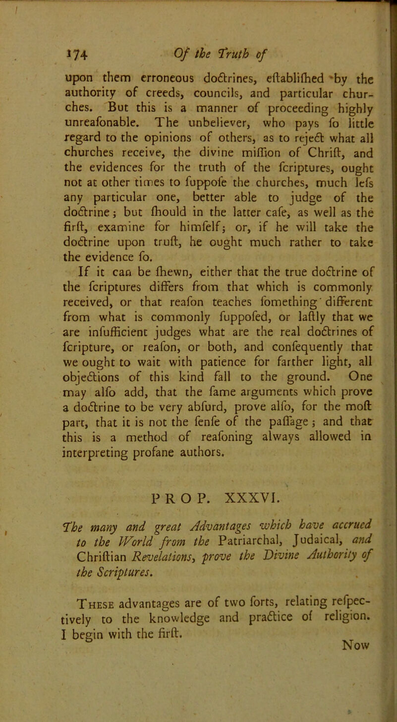 upon them erroneous dodtrines, eftablifhed by the authority of creeds, councils, and particular chur- ches. But this is a manner of proceeding highly unreafonable. The unbeliever, who pays fo little regard to the opinions of others, as to rejedt what all churches receive, the divine million of Chrift, and the evidences for the truth of the fcriptures, ought not at other times to fuppofe the churches, much lefs any particular one, better able to judge of the dodtrine; but fhould in the latter cafe, as well as the firft, examine for himfelfj or, if he will take the dodtrine upon truft, he ought much rather to take the evidence fo. If it can be fhewn, either that the true dodtrine of the fcriptures differs from that which is commonly received, or that reafon teaches fomething'different from what is commonly fuppofed, or laftly that we are infufficient judges what are the real dodtrines of fcripture, or reafon, or both, and confequently that we ought to wait with patience for farther light, all objedtions of this kind fall to the ground. One may alfo add, that the fame arguments which prove a dodtrine to be very abfurd, prove alfo, for the mod part, that it is not the fenfe of the paffage j and that this is a method of reafoning always allowed in interpreting profane authors. PROP. XXXVI. The many and great Advantages which have accrued to the World from the Patriarchal, Judaical, and Chriftian Revelations, prove the Divine Authority of the Scriptures. These advantages are of two forts, relating refpec- tively to the knowledge and pradtice of religion. I begin with the firft. Now