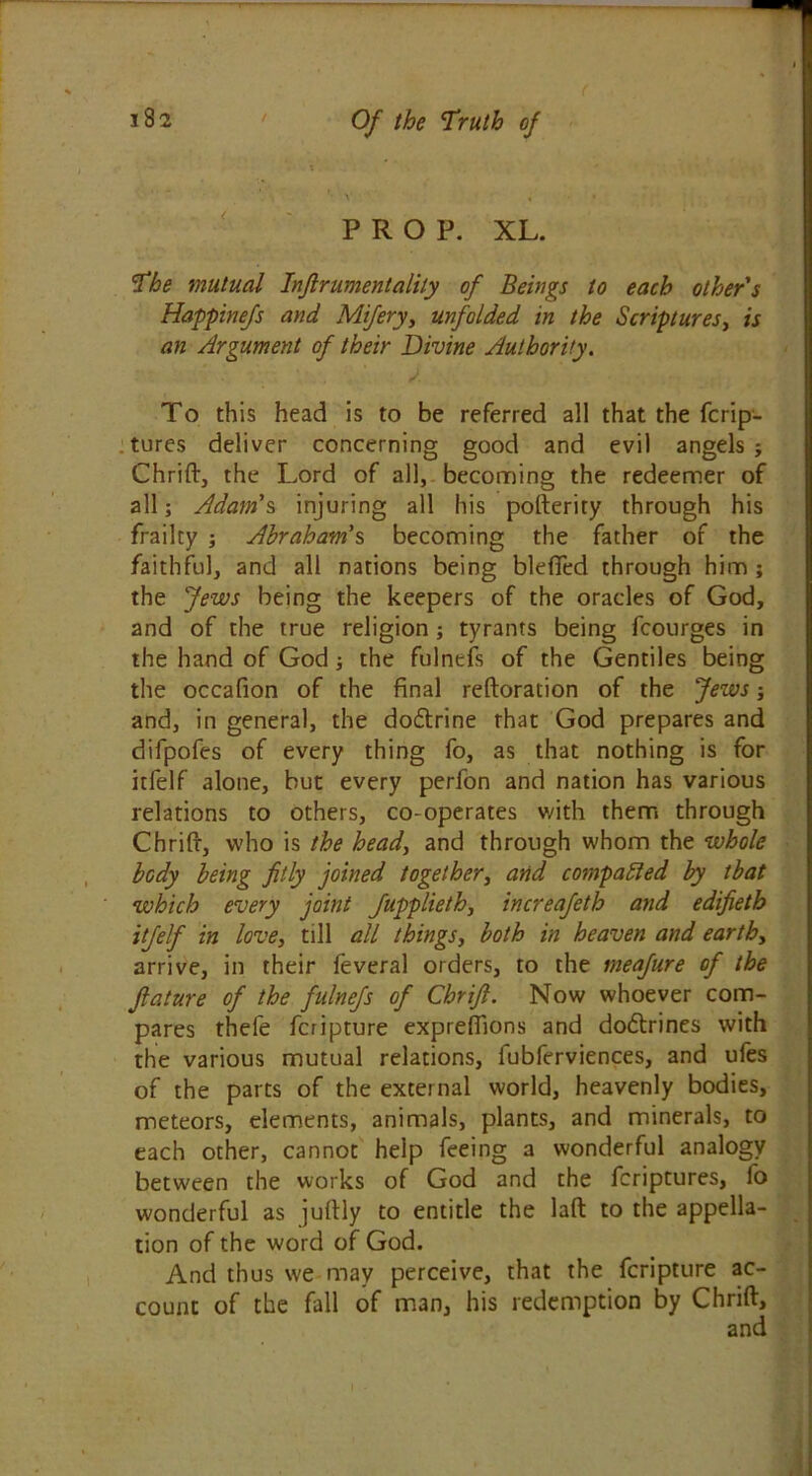 PROP. XL. The mutual Injlrumentalily of Beings to each other's Happinefs and Miferyy unfolded in the Scriptures, is an Argument of their Divine Authority. To this head is to be referred all that the fcrip- tures deliver concerning good and evil angels j Chrift, the Lord of all, becoming the redeemer of all; Adam's injuring all his pofterity through his frailty ; Abraham's, becoming the father of the faithful, and all nations being blefied through him ; the Jews being the keepers of the oracles of God, and of the true religion ; tyrants being fcourges in the hand of God; the fulneis of the Gentiles being the occafion of the final reftoration of the Jews; and, in general, the do&rine rhat God prepares and difpofes of every thing fo, as that nothing is for itfelf alone, but every perfon and nation has various relations to others, co-operates with them through Chrift, who is the head, and through whom the whole body being fitly joined together, and compared by that which every joint Jupplieth, increafeth and edifieth itfelf in love, till all things, both in heaven and eartby arrive, in their feveral orders, to the meafure of the filature of the fulnefs of Chrift. Now whoever com- pares thefe fcripture exprefiions and do&rines with the various mutual relations, fubferviences, and ufes of the parts of the external world, heavenly bodies, meteors, elements, animals, plants, and minerals, to each other, cannot help feeing a wonderful analogy between the works of God and the fcriptures, lo wonderful as juftly to entitle the laft to the appella- tion of the word of God. And thus we may perceive, that the fcripture ac- count of the fall of man, his redemption by Chrift, and