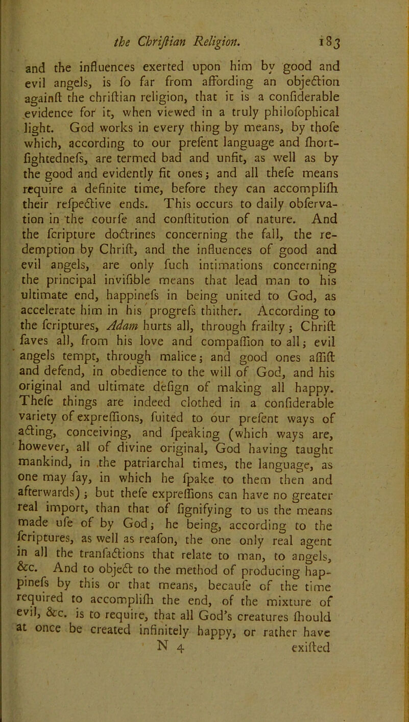 and the influences exerted upon him by good and evil angels, is fo far from affording an objection againft the chriftian religion, that it is a confiderable evidence for it, when viewed in a truly philofophical light. God works in every thing by means, by thofe which, according to our prefent language and fhort- fightednefs, are termed bad and unfit, as well as by the good and evidently fit ones ; and all thefe means require a definite time, before they can accomplifh their refpedtive ends. This occurs to daily obferva- tion in the courfe and conftitution of nature. And the fcripture do&rines concerning the fall, the re- demption by Chrift, and the influences of good and evil angels, are only fuch intimations concerning the principal invifible means that lead man to his ultimate end, happinefs in being united to God, as accelerate him in his progrefs thither. According to the fcriptures, Adam hurts all, through frailty ; Chrift faves all, from his love and compaflion to all; evil angels tempt, through malice; and good ones afiift and defend, in obedience to the will of God, and his original and ultimate defign of making all happy. Thefe things are indeed clothed in a confiderable variety of expreflions, fuited to our prefent ways of a&ing, conceiving, and fpeaking (which ways are, however, all of divine original, God having taught mankind, in the patriarchal times, the language, as one may fay, in which he fpake to them then and afterwards) ; but thefe expreflions can have no greater real import, than that of fignifying to us the means made ufe of by God; he being, according to the fcriptures, as well as reafon, the one only real agent in all the tranfa&ions that relate to man, to angels, &c. And to object to the method of producing hap- pinefs by this or that means, becaufe of the time required to accomplifh the end, of the mixture of evil, &c. is to require, that all God’s creatures Ihould at once be created infinitely happy, or rather have N 4 exifted