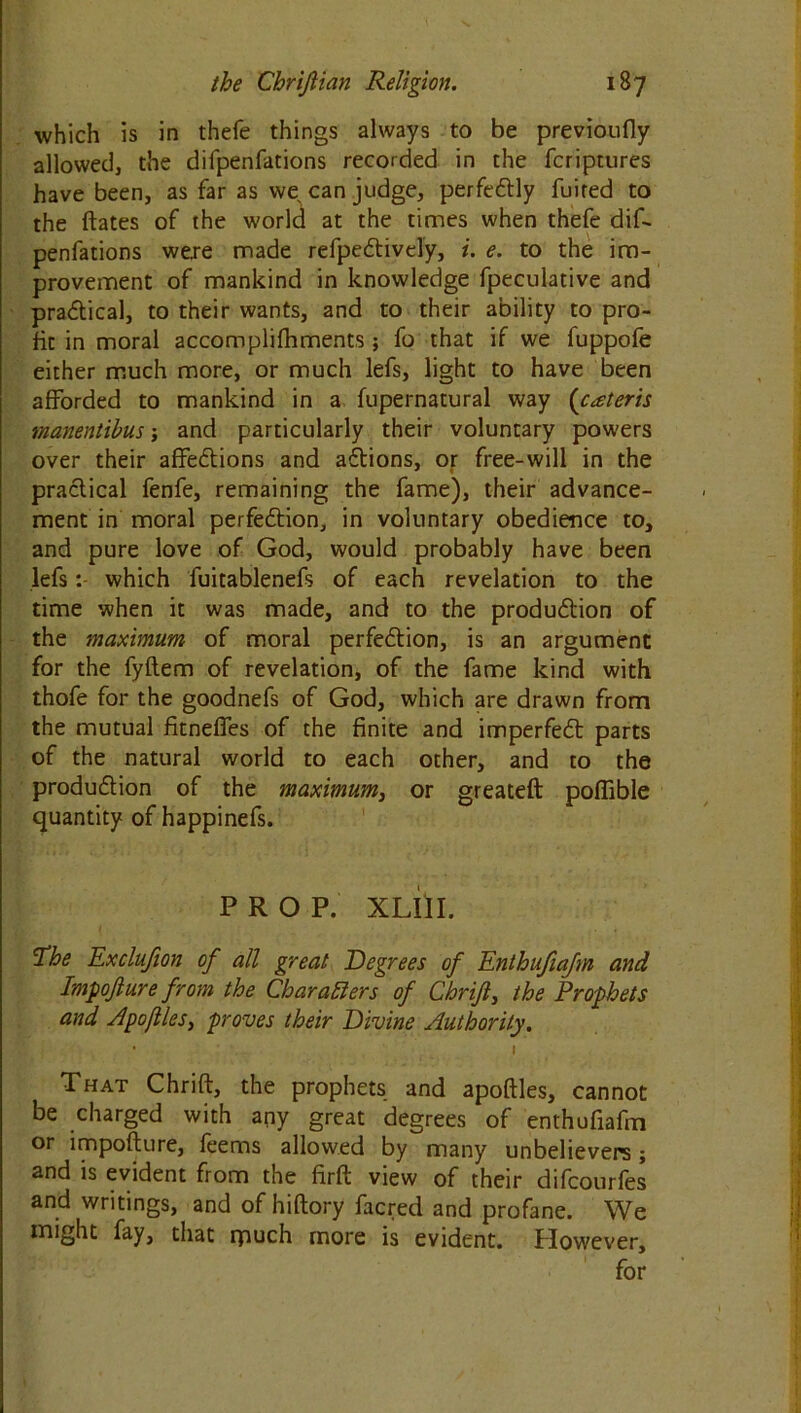 which is in thefe things always to be previoufly allowed, the difpenfations recorded in the fcriptures have been, as far as we can judge, perfectly fuired to the ftates of the world at the times when thefe dif- penfations were made refpectively, i. e. to the im- provement of mankind in knowledge fpeculative and practical, to their wants, and to their ability to pro- fit in moral accomplifhments ; fo that if we fuppofe either much more, or much lefs, light to have been afforded to mankind in a fupernatural way (cateris rnanentibus; and particularly their voluntary powers over their affections and actions, or free-will in the practical fenfe, remaining the fame), their advance- ment in moral perfection, in voluntary obedience to, and pure love of God, would probably have been lefswhich fuitablenefs of each revelation to the time when it was made, and to the production of the maximum of moral perfection, is an argument for the fyftem of revelation, of the fame kind with thofe for the goodnefs of God, which are drawn from the mutual fitneffes of the finite and imperfect parts of the natural world to each other, and to the production of the maximum, or greateft poffible quantity of happinefs. PROP. XUII. The Exclufion of all great Degrees of Enthufiafm and Impojlure from the Char a tiers of Chrift, the Prophets and Apofiles, proves their Divine Authority. I That Chrift, the prophets and apoftles, cannot be charged with any great degrees of enthufiafm or impofture, feems allowed by many unbelievers; and is evident from the firft view of their difcourfes and writings, and of hiftory facred and profane. We might fay, that rpuch more is evident. However,