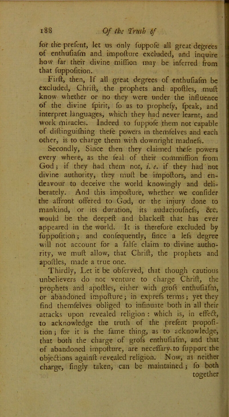 for the prefent, let us only fuppofe all great degrees of enthufiafm and impofture excluded, and inquire how far their divine million may be inferred from that fuppofition. Fir ft, then, If all great degrees of enthufiafm be excluded, Chrift, the prophets and apoftles, mull know whether or no they were under the influence of the divine l'pirit, fo as to prophefy, fpeak, and interpret languages, which they had never learnt, and work miracles. Indeed to fuppofe them not capable of diftinguilhing thefe powers in themfelves and each other, is to charge them with downright madnefs. Secondly, Since then they claimed thefe powers every where, as the feal of their commiffion from God; if they had them not, i. e. if they had not divine authority, they mqft be impoftors, and en- deavour to deceive the world knowingly and deli- berately. And this impofture, whether we confider the affront offered to God, or the injury done to mankind, or its duration, its audacioufnefs, &c. would be the deepeft and blackeft that has ever appeared in the world. It is therefore excluded by fuppofition; and confequently, fince a lefs degree will not account for a falfe claim to divine autho- rity, we muft allow, that Chrift, the prophets and apoftles, made a true one. Thirdly, Let it be obferved, that though cautious unbelievers do not venture to charge Chrift, the prophets and apoftles, either with grofs enthufiafm, or abandoned impofture; in exprefs terms; yet they find themfelves obliged to infinuate both in all their attacks upon revealed religion : which is, in effedt, to acknowledge the truth of the prefent propofi- tion ; for it is the fame thing, as to acknowledge, that both the charge of grofs enthufiafm, and that of abandoned impofture, are neceflary-to fupport the objections againft revealed religion. Now, as neither charge, fingly taken, can be maintained fo both together