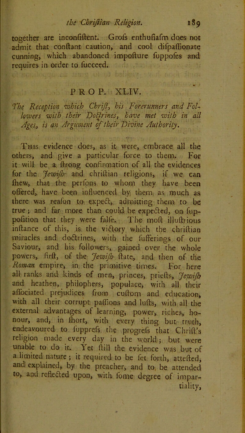 together are inconfiftent. Grofs enthufiafm does not admit that conftant caution, and cool difpaffionate cunning, which abandoned impofture fuppofes and requires in order to fucceed. PROP. XLIV. The Reception which Chrifi, his Forerunners and Fol- lowers with their Doftrines, have met with in all Ages, is an Argument of their Divine Authority. This evidence does, as it were, embrace all the others, and give a particular force to them. For it will be a ftrong confirmation of all the evidences for the JewiJb- and chriftian religions, if we can fhew, that the perfons to whom they have been offered, have been influenced by them as much as there was reafon to expect, admitting them to be true; and far more than could be expe&ed, on fup- pofition that they were falle. The mod illuftrious inftance of this, is the victory which the chriftian miracles and dodtrines, with the bufferings of our Saviour, and his followers, gained over the whole powers, firft, of the JewiJb ftate, and then of the Roman empire, in the primitive times. For here all ranks and kinds of men, princes, priefts, JewiJb and heathen, philophers, populace, with all their aftociated prejudices from cuftom and education, with all their corrupt paflions and lufts, with all the external advantages of learning, power, riches, ho- nour, and, in fhort, with every thing but truth, endeavoured to fupprefs the progrefs that Chrift’s religion made every day in the worldj but were unable to do it. Yet ftill the evidence was but of a limited nature; it required to be fee. forth, attefted, and explained, by the preacher, and to, be attended to, and reflected upon, with fome degree of impar- tiality,