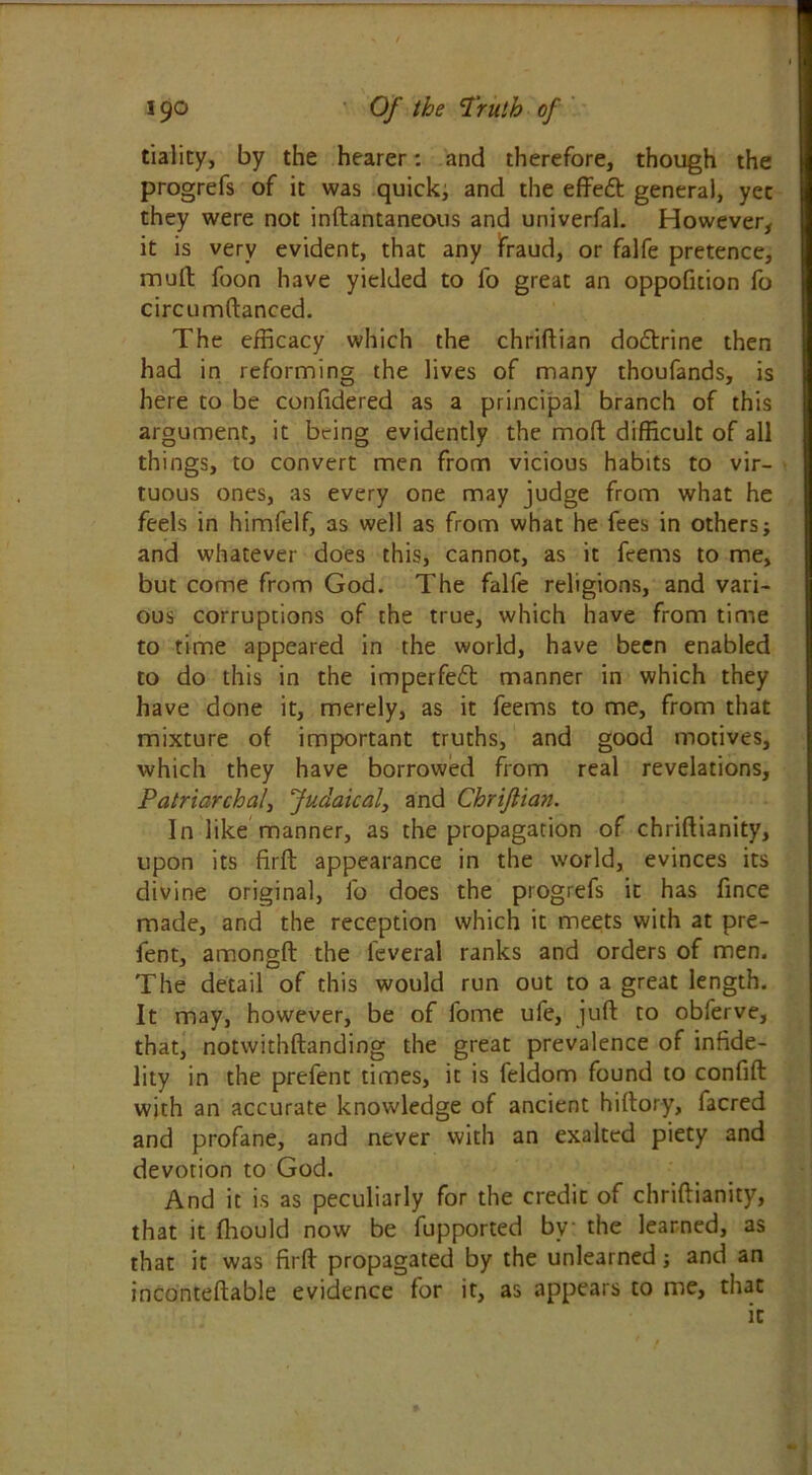 tiality, by the hearer: and therefore, though the progrefs of it was quick, and the effe£t general, yec they were not inftantaneous and univerfal. However, it is very evident, that any fraud, or falfe pretence, mull foon have yielded to fo great an oppofuion fo circumftanced. The efficacy which the chriftian doftrine then had in reforming the lives of many thoufands, is here to be corffidered as a principal branch of this argument, it bring evidently the moft difficult of all things, to convert men from vicious habits to vir- tuous ones, as every one may judge from what he feels in himfelf, as well as from what he fees in others; and whatever does this, cannot, as it feems to me, but come from God. The falfe religions, and vari- ous corruptions of the true, which have from time to time appeared in the world, have been enabled to do this in the imperfect manner in which they have done it, merely, as it feems to me, from that mixture of important truths, and good motives, which they have borrowed from real revelations. Patriarchal, Judaical, and Chriftian. In like manner, as the propagation of chriflianity, upon its firft appearance in the world, evinces its divine original, fo does the progrefs it has fince made, and the reception which it meets with at pre- lent, amongft the leveral ranks and orders of men. The detail of this would run out to a great length. It may, however, be of fome ufe, juft to obferve, that, notwithftanding the great prevalence of infide- lity in the prefent times, it is feldom found to confift with an accurate knowledge of ancient hiftory, facred and profane, and never with an exalted piety and devotion to God. And it is as peculiarly for the credit of chriftianity, that it fhould now be fupported by the learned, as that it was firft propagated by the unlearned; and an inconteftable evidence for it, as appears to me, that it