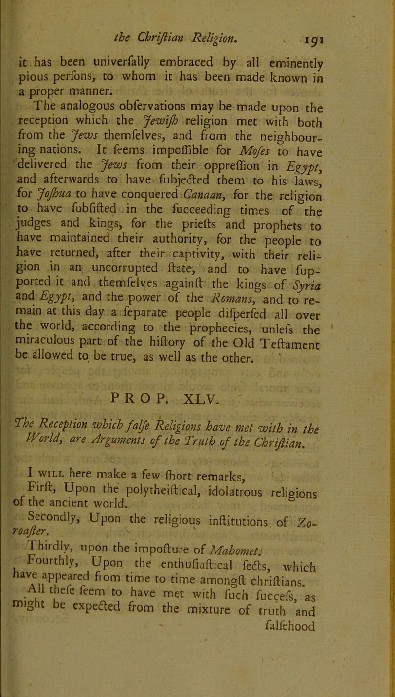 it has been univerfally embraced by all eminently pious perfons, to whom it has been made known in a proper manner. The analogous obfervations may be made upon the reception which the Jewijh religion met with both from the Jews themfelves, and from the neighbour- ing nations. It feems impoflible for Mofes to have delivered the Jews from their oppreffion in Egypt, and afterwards to have fubje&ed them to his laws, for Jo/hua to have conquered Canaan, for the religion to have fubfifted in the fucceeding times of the judges and kings, for the priefts and prophets to have maintained their authority, for the people to have returned, after their captivity, with their reli- gion in an uncorrupted ft ate, and to have fup- ported it and themfelves againft the kings of Syria and Egypt, and the power of the Romans, and to re- main at this day a feparate people difperfed all over the world, according to the prophecies, unlefs the miraculous part of the hilfory of the Old Teftamenc be allowed to be true, as well as the other. PROP. XLV. ‘The Reception which falje Religions have met with in the World, are Arguments of the Truth of the Chriftian. I will here make a few fhort remarks, Firft, Upon the polytheiftical, idolatrous religions of the ancient world. Secondly, Upon the religious inllitutions of Zo- roafter. Thirdly, upon the import ure of MahometJ Fourthly, Upon the enthufiaftical fedts, which aVAif'PuC?rrd fr0m time t0 time arnongft Chriftians. AH thefe feem to have met with fuch fuccefs, as might be expedted from the mixture of truth and falfehood