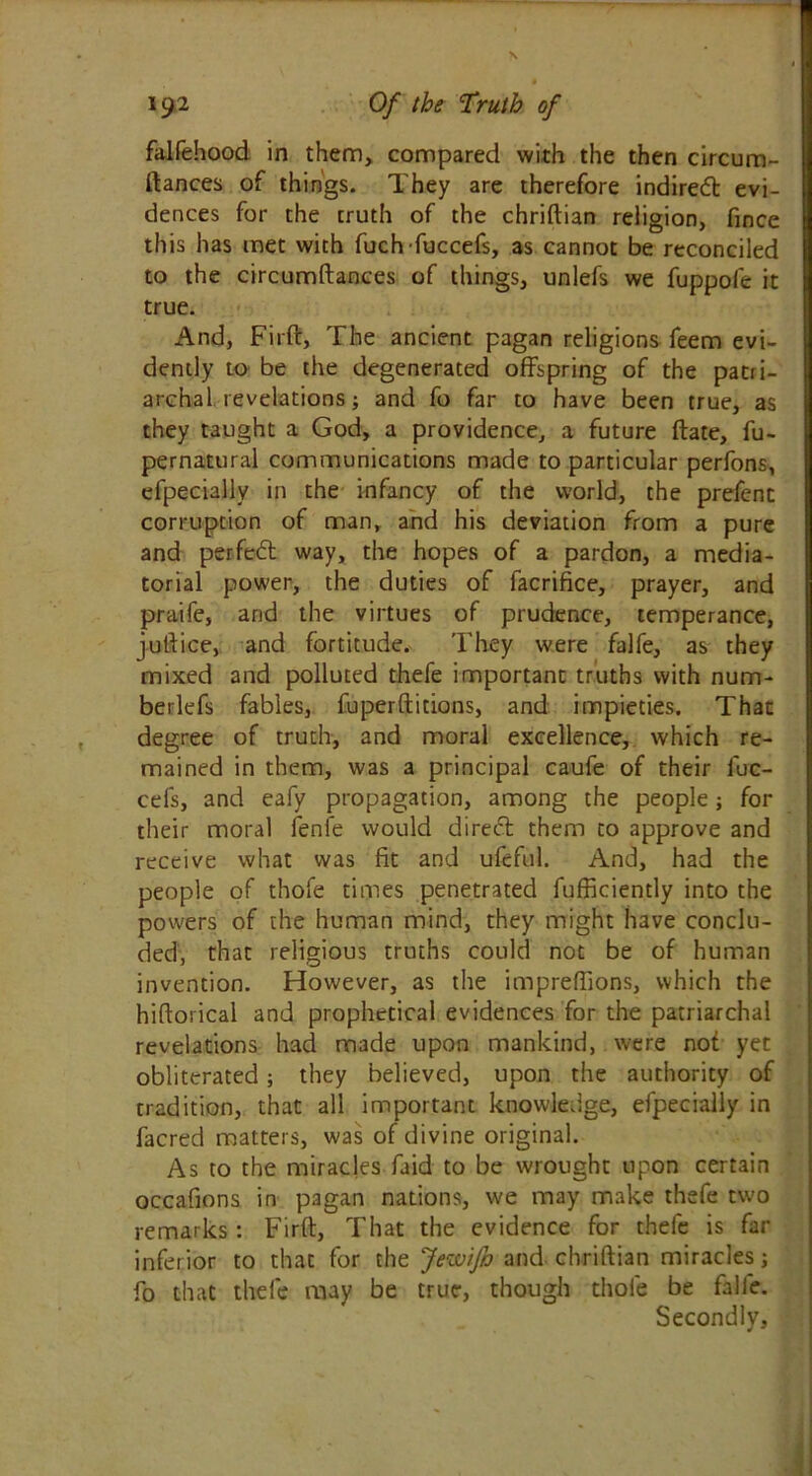 falfehood in them, compared with the then circum- ftances of things. They are therefore indirect evi- dences for the truth of the chriftian religion, fince this has met with fuchfuccefs, as cannot be reconciled to the circumftances of things, unlefs we fuppofe it true. And, Firft, The ancient pagan religions feem evi- dently to be the degenerated offspring of the patri- archal revelations; and fo far to have been true, as they taught a God, a providence, a future ftate, fu- pernatural communications made to particular perfons, efpecially in the infancy of the world, the prefenc corruption of man, and his deviation from a pure and perfect way, the hopes of a pardon, a media- torial power, the duties of facrifice, prayer, and praife, and the virtues of prudence, temperance, juftice, and fortitude. They were falfe, as they mixed and polluted thefe important truths with num- beliefs fables, fuperftitions, and impieties. That degree of truth, and moral excellence, which re- mained in them, was a principal caufe of their fuc- cels, and eafy propagation, among the people; for their moral fenfe would d i re eft them to approve and receive what was fit and ufeful. And, had the people of thofe times penetrated fufficiently into the powers of the human mind, they might have conclu- ded, that religious truths could not be of human invention. However, as the impreflions, which the hiftorical and prophetical evidences for the patriarchal revelations had made upon mankind, were not yet obliterated; they believed, upon the authority of tradition, that all important knowledge, efpecially in facred matters, was of divine original. As to the miracles faid to be wrought upon certain occafions in pagan nations, we may make thefe two remarks : Firft, That the evidence for thefe is far inferior to that for the JewiJh and chriftian miracles; fo that thefe may be true, though thofe be falfe. Secondly,