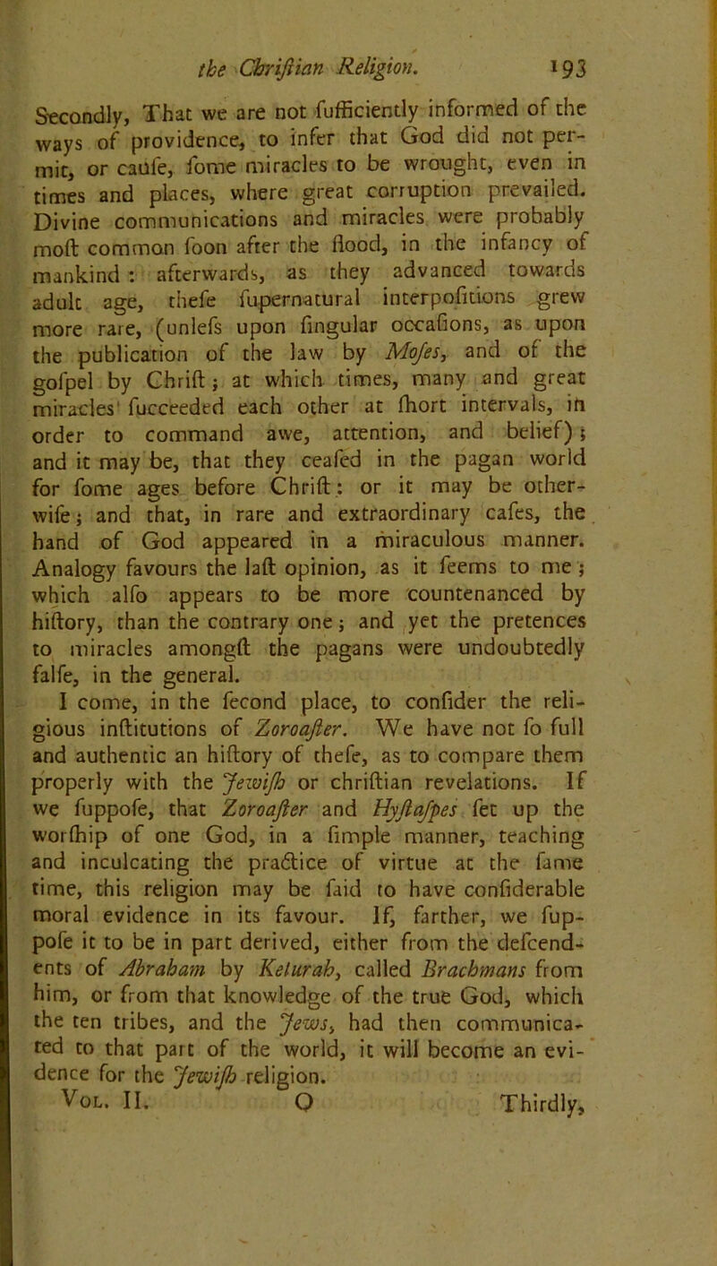 Secondly, That we are not fufficiently informed of the ways of providence, to infer that God did not per- mit, or caofe, fome miracles to be wrought, even in times and places, where great corruption prevailed. Divine communications and miracles were probably molt common foon after the flood, in the infancy of mankind : afterwards, as they advanced towards adult age, thefe fupernatural interpositions grew more rare, (unlefs upon Angular occafions, as upon the publication of the law by Mojes, and of the gofpel by Chrift ; at which times, many and great miracles' fucceeded each other at fhort intervals, ift order to command awe, attention, and belief); and it may be, that they ceafed in the pagan world for fome ages before Chrift : or it may be other- wife ; and that, in rare and extraordinary cafes, the hand of God appeared in a miraculous manner. Analogy favours the laft opinion, as it feems to me ; which alfo appears to be more countenanced by hiftory, than the contrary one; and yet the pretences to miracles amongft the pagans were undoubtedly falfe, in the general. I come, in the fecond place, to confider the reli- gious inftitutions of Zoroajler. We have not fo full and authentic an hiftory of thefe, as to compare them properly with the JewiJh or chriftian revelations. If we fuppofe, that Zoroajler and Hyjlafpes fet up the worfhip of one God, in a Ample manner, teaching and inculcating the pradtice of virtue at the fame time, this religion may be faid to have conflderable moral evidence in its favour. If, farther, we fup- pofe it to be in part derived, either from the depend- ents of Abraham by Kelurah, called Brachmans from him, or from that knowledge of the true God, which the ten tribes, and the Jews, had then communica- ted to that part of the world, it will become an evi- dence for the JewiJh religion. Vol. II. Q Thirdly,