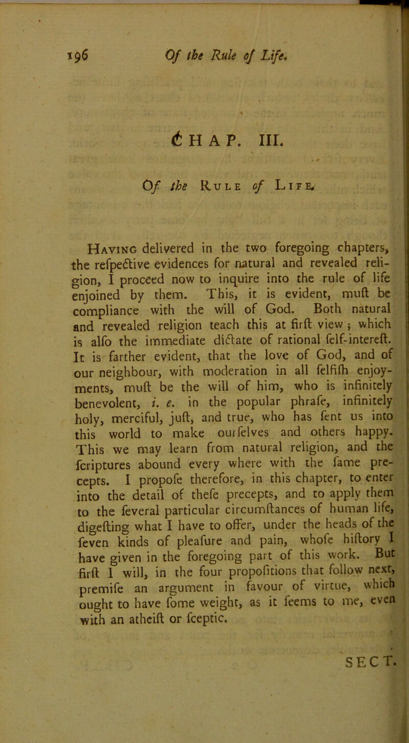 £ H A P. III. Of the Rule of L1 f e. Having delivered in the two foregoing chapters, the refpedtive evidences for natural and revealed reli- gion, I proceed now to inquire into the rule of life enjoined by them. This, it is evident, mud be compliance with the will of God. Both natural and revealed religion teach this at firft view ; which is alfo the immediate dictate of rational felf-intereft. It is farther evident, that the love of God, and of our neighbour, with moderation in all felfilh enjoy- ments, mud be the will of him, who is infinitely benevolent, i. e. in the popular phrafe, infinitely holy, merciful, juft, and true, who has fent us into this world to make ouifelves and others happy. This we may learn from natural religion, and the fcriptures abound every where with the fame pre- cepts. I propofe therefore, in this chapter, to enter into the detail of thefe precepts, and to apply them to the feveral particular circumftances of human life, digefting what I have to offer, under the heads of the feven kinds of pleafure and pain, whofe hiftory I have given in the foregoing part of this work. But firft 1 will, in the four propofitions that follow next, premife an argument in favour of virtue, which ought to have fome weight, as it feems to me, even with an atheift or fceptic. SECT.
