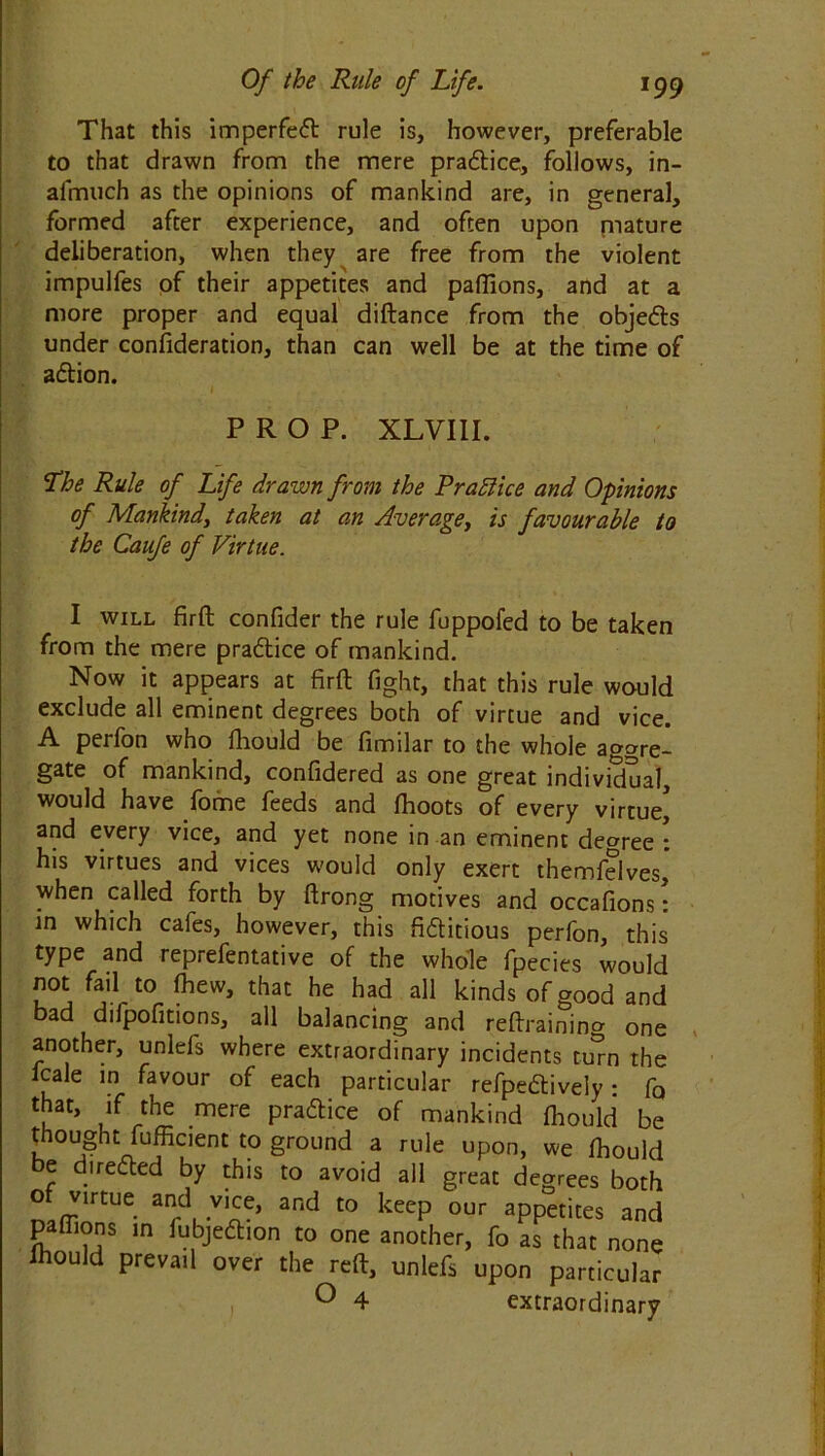That this imperfect rule is, however, preferable to that drawn from the mere prattice,, follows, in- afmuch as the opinions of mankind are, in general, formed after experience, and often upon niature deliberation, when they are free from the violent impulfes of their appetites and pafilons, and at a more proper and equal diftance from the objetts under consideration, than can well be at the time of attion. PROP. XLVIII. Lhe Rule of Life drawn from the Prattice and Opinions of Mankind, taken at an Average, is favourable to the Caufe of Virtue. I will firft confider the rule fuppofed to be taken from the mere practice of mankind. Now it appears at firft fight, that this rule would exclude all eminent degrees both of virtue and vice. A perfon who ftiould be fimilar to the whole aggre- gate of mankind, confidered as one great individual, would have fome feeds and fhoots of every virtue and every vice, and yet none in an eminent degree : his virtues and vices would only exert themfelves, when called forth by ftrong motives and occafions: in which cafes, however, this fittitious perfon, this type and reprefentative of the whole fpecies would not fail to fhew, that he had all kinds of good and bad dilpofitions, all balancing and reftraining one another, unlefs where extraordinary incidents turn the fcale in favour of each particular refpettively: fQ that, if the mere prattice of mankind ftiould be thought fufficient to ground a rule upon, we ftiould e dnetted by this to avoid all great degrees both of virtue and vice, and to keep our appetites and pa (lions in iubjettion to one another, fo as that none Ihould prevail over the reft, unlefs upon particular