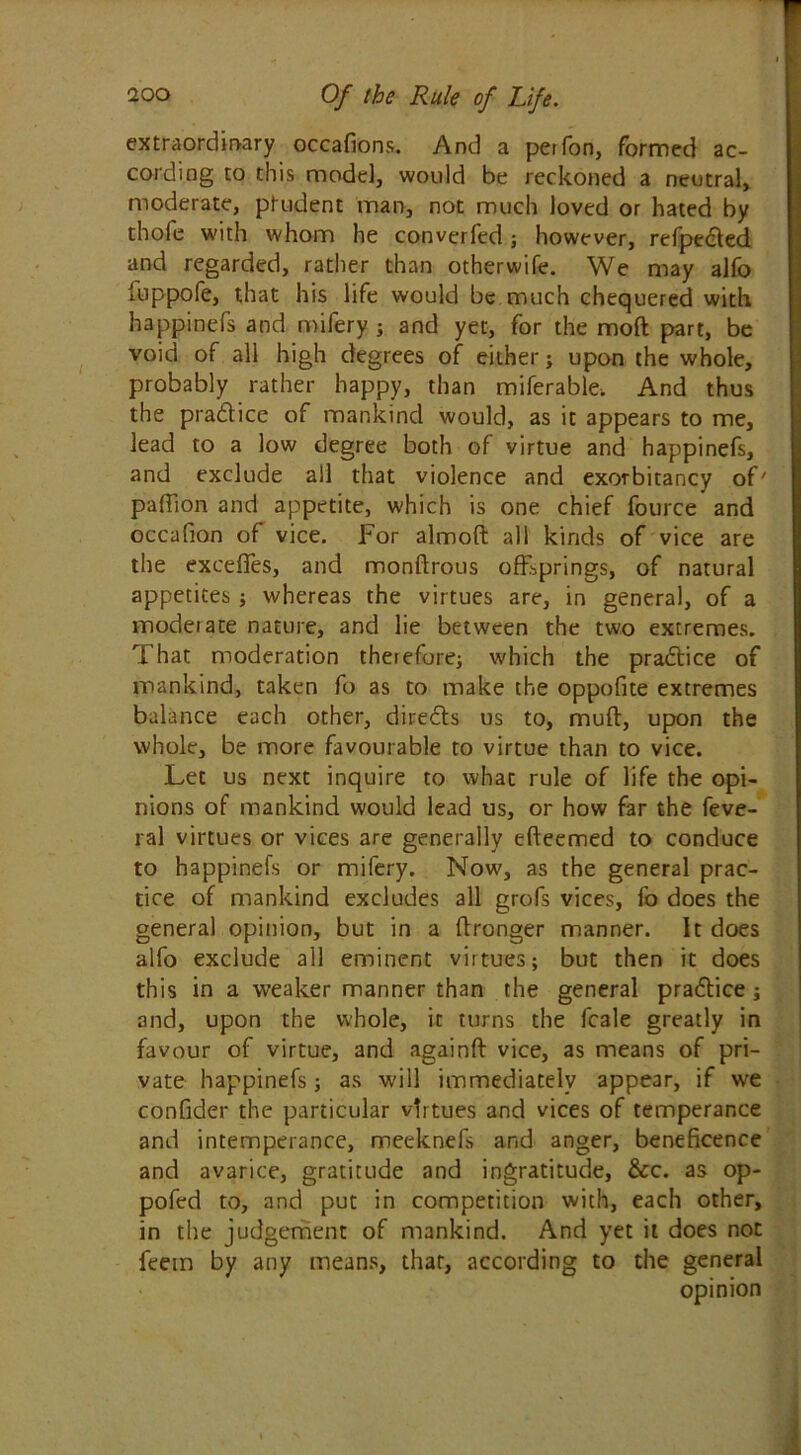 extraordinary occafions. And a pet Ton, formed ac- cording to this model, would be reckoned a neutral, moderate, ptudent man, not much loved or hated by thole with whom he converfed ; however, refpe^ted and regarded, rather than otherwife. We may alfo iuppofe, that his life would be much chequered with happinefs and mifery ; and yet, for the mod part, be void of all high degrees of either; upon the whole, probably rather happy, than miferable. And thus the practice of mankind would, as it appears to me, lead to a low degree both of virtue and happinefs, and exclude all that violence and exorbitancy of' pafTion and appetite, which is one chief fource and occafion of vice. For almoft all kinds of vice are the exceffes, and monftrous offsprings, of natural appetites; whereas the virtues are, in general, of a moderate nature, and lie between the two extremes. That moderation therefore; which the practice of mankind, taken fo as to make the oppofite extremes balance each other, dire&s us to, muff, upon the whole, be more favourable to virtue than to vice. Let us next inquire to what rule of life the opi- nions of mankind would lead us, or how far the feve- ral virtues or vices are generally efteemed to conduce to happinefs or mifery. Now, as the general prac- tice of mankind excludes all grofs vices, fo does the general opinion, but in a ffronger manner. It does alfo exclude all eminent virtues; but then it does this in a weaker manner than the general pradlice; and, upon the whole, it turns the fcale greatly in favour of virtue, and againft vice, as means of pri- vate happinefs; as will immediately appear, if we confider the particular virtues and vices of temperance and intemperance, meeknefs and anger, beneficence and avarice, gratitude and ingratitude, &c. as op- pofed to, and put in competition with, each other, in the judgement of mankind. And yet it does not feein by any means, that, according to the general opinion