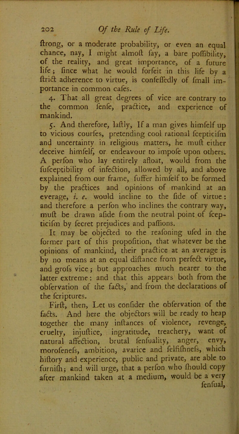 ftrong, or a moderate probability, or even an equal chance, nay, I might almoft fay, a bare poffibility, of the reality, and great importance, of a future life; fince what he would forfeit in this life by a drift adherence to virtue, is confefledly of fmall im- portance in common cafes. 4. That all great degrees of vice are contrary to the common fenfe, practice, and experience of mankind. 5. And therefore, laftly, If a man gives himfelf up to vicious courfes, pretending cool rational fcepticifm and uncertainty in religious matters, he mud either deceive himfelf, or endeavour to impofe upon others. A perfon who lay entirely afloat, would from the fufceptibility of infection, allowed by all, and above explained from our frame, fufFer himfelf to be formed by the praftices and opinions of mankind at an everage, i. e. would incline to the fide of virtue: and therefore a perfon who inclines the contrary way, muft be drawn afide from the neutral point of fcep- ticifm by fecret prejudices and paflions. It may be objedted to the reafoning ufed in the former part of this propofition, that whatever be the opinions of mankind, their pradtice at an average is by no means at an equal diftance from perfedt virtue, and grofs vice; but approaches much nearer to the latter extreme: and that this appears both from the obfervation of the fadls, and from the declarations of the fcriptures. Firft, then, Let us confider the obfervation of the fadts. And here the objedtors will be ready to heap together the many inftances of violence, revenge, cruelty, injuftice, ingratitude, treachery, want of natural aflredtion, brutal fenfuality, anger, envy, morofenefs, ambition, avarice and felfifhnefs, which hiftory and experience, public and private, are able to furnifh; and will urge, that a perfon who fhould copy after mankind taken at a medium, would be a very fenfual.