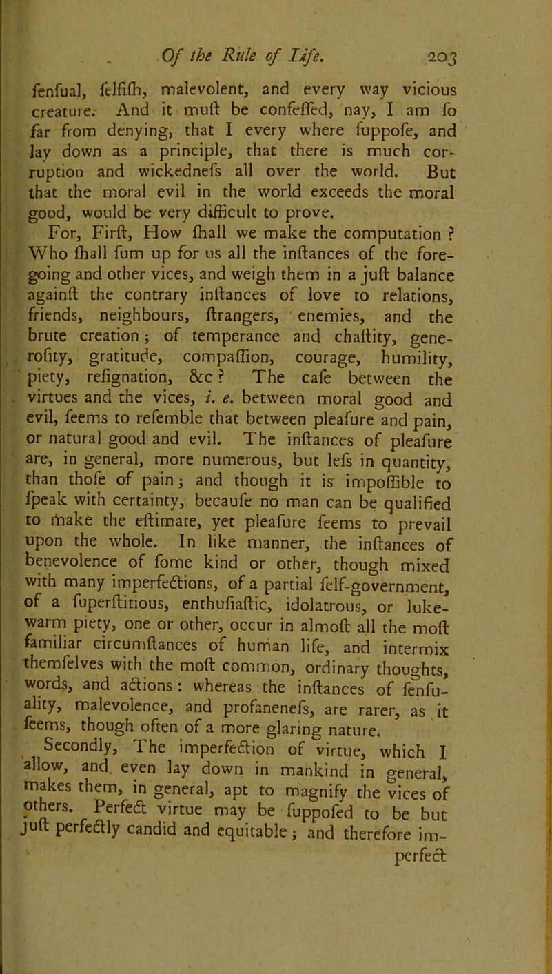 fenfual, felfiffi, malevolent, and every way vicious creature.- And it mull be confeffed, nay, I am fo far from denying, that I every where fuppofe, and lay down as a principle, that there is much cor- ruption and wickednefs all over the world. But that the moral evil in the world exceeds the moral good, would be very difficult to prove. For, Firft, How ffiall we make the computation ? Who fhall fum up for us all the inftances of the fore- going and other vices, and weigh them in a juft balance againft the contrary inftances of love to relations, friends, neighbours, ftrangers, enemies, and the brute creation; of temperance and chaftity, gene- rofity, gratitude, companion, courage, humility, piety, refignation, &c ? The cafe between the virtues and the vices, i. e. between moral good and evil, feems to refemble that between pleafure and pain, or natural good and evil. The inftances of pleafure are, in general, more numerous, but lefs in quantity, than thofe of pain; and though it is impoffible to fpeak with certainty, becaufe no man can be qualified to rtiake the eftimate, yet pleafure feems to prevail upon the whole. In like manner, the inftances of benevolence of fome kind or other, though mixed with many imperfedtions, of a partial felf-government, of a fuperftitious, enthufiaftic, idolatrous, or luke- warm piety, one or other, occur in almoft all the moft familiar circumftances of human life, and intermix themfelves with the moft common, ordinary thoughts, words, and addons: whereas the inftances of fenfu- ality, malevolence, and profanenefs, are rarer, as it leems, though often of a more glaring nature. Secondly, The imperfedtion of virtue, which I allow, and. even lay down in mankind in general, makes them, in general, apt to magnify the vices of others. Perfedt virtue may be fuppofed to be but jult perfedlly candid and equitable j and therefore im- perfedt