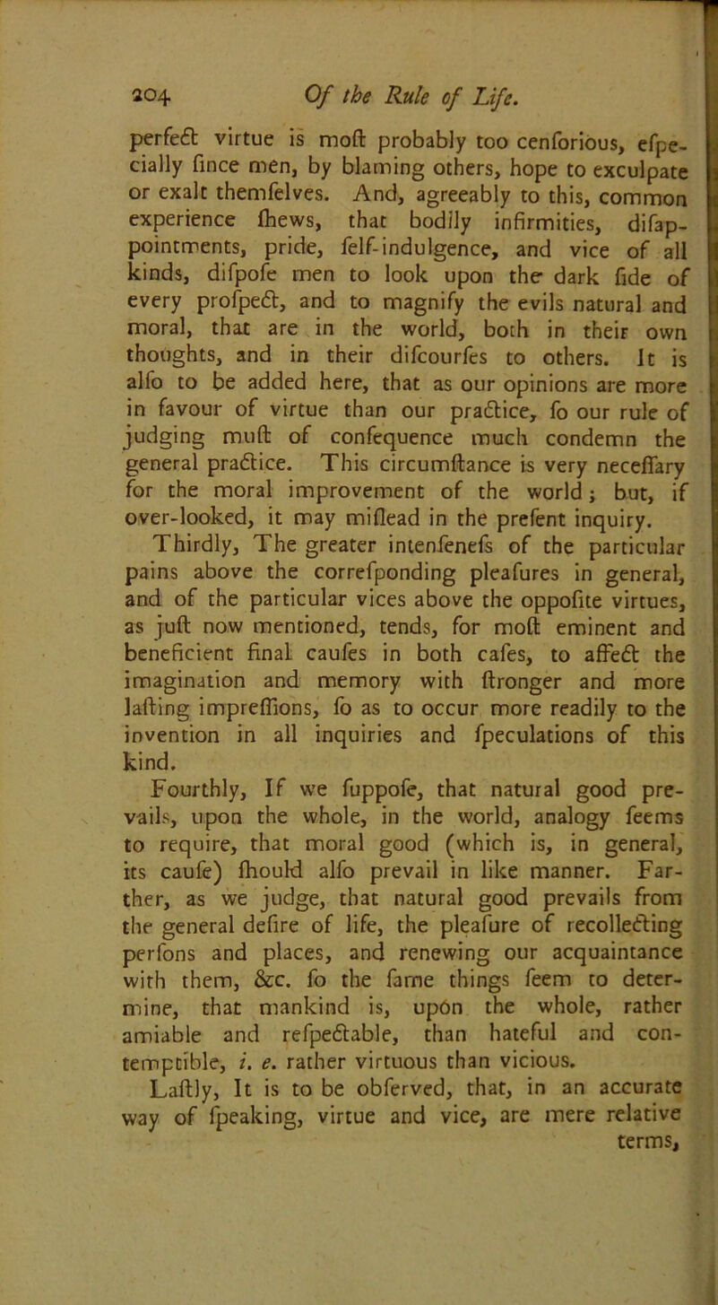 perfect virtue is moft probably too cenforious, efpe- cially fince men, by blaming others, hope to exculpate or exalt themfelves. And, agreeably to this, common experience (hews, that bodily infirmities, difap- pointrrents, pride, felf-indulgence, and vice of all kinds, difpofe men to look upon the dark fide of every profped, and to magnify the evils natural and moral, that are in the world, both in their own thoughts, and in their difcourfes to others. It is alfo to be added here, that as our opinions are more in favour of virtue than our pradice, fo our rule of judging muft of confequence much condemn the general pradice. This circumftance is very neceflary for the moral improvement of the world; but, if over-looked, it may miflead in the prefent inquiry. Thirdly, The greater intenfenefs of the particular pains above the correfponding pleafures in general, and of the particular vices above the oppofite virtues, as juft now mentioned, tends, for moft eminent and beneficient final caufes in both cafes, to affed the imagination and memory with ftronger and more lafting impreflions, fo as to occur more readily to the invention in all inquiries and fpeculations of this kind. Fourthly, If we fuppofe, that natural good pre- vails, upon the whole, in the world, analogy feems to require, that moral good (which is, in general, its caufe) fhould alfo prevail in like manner. Far- ther, as we judge, that natural good prevails from the general defire of life, the pleafure of recolleding perfons and places, and renewing our acquaintance with them, &c. fo the fame things feem to deter- mine, that mankind is, upon the whole, rather amiable and refpedable, than hateful and con- temptible, i. e. rather virtuous than vicious. Laftly, It is to be obferved, that, in an accurate way of fpeaking, virtue and vice, are mere relative terms.