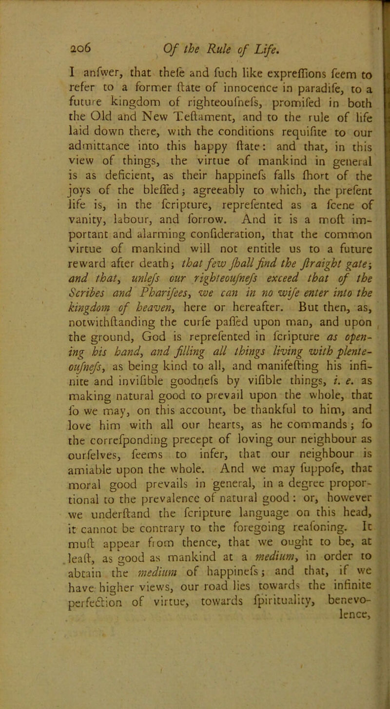 I anfwer, that thefe and fuch like expreffions feem to refer to a former ftate of innocence in paradife, to a future kingdom of righteoulnefs, promifed in both the Old and New Teftament, and to the rule of life laid down there, with the conditions requifite to our admittance into this happy ftate: and that, in this view of things, the virtue of mankind in general is as deficient, as their happinefs falls fhort of the joys of the blefied ; agreeably to which, the prefent life is, in the fcripture, reprefented as a fcene of vanity, labour, and forrow. And it is a moft im- portant and alarming conftderation, that the common virtue of mankind will not entitle us to a future reward after death; that few fhall find the Jlraigbt gate; and that, unlefs our righteoufnefs exceed that of the Scribes and Pharifees, we can in no wife enter into the kingdom of heaven, here or hereafter. But then, as, notwithftanding the curfe pafied upon man, and upon the ground, God is reprefented in fcripture as open- ing his handy and filling all things living with plente- oufnefs, as being kind to all, and manifefting his infi- nite and invifible goodnels by vifible things, i. e. as making natural good co prevail upon the whole, that fo we may, on this account, be thankful to him, and love him with all our hearts, as he commands; fo the correfponding precept of loving our neighbour as ourfelves, feems to infer, that our neighbour is amiable upon the whole. And we may fuppofe, thac moral good prevails in general, in a degree propor- tional to the prevalence of natural good : or, however we underftand the fcripture language on this head, it cannot be contrary to the foregoing reafoning. It muft appear fiom thence, that we ought to be, at leaft, as good as mankind at a medium, in order to abtain the medium of happinefs; and that, if we have higher views, our road lies towards the infinite perfection of virtue, towards fpirituality, benevo- lence,