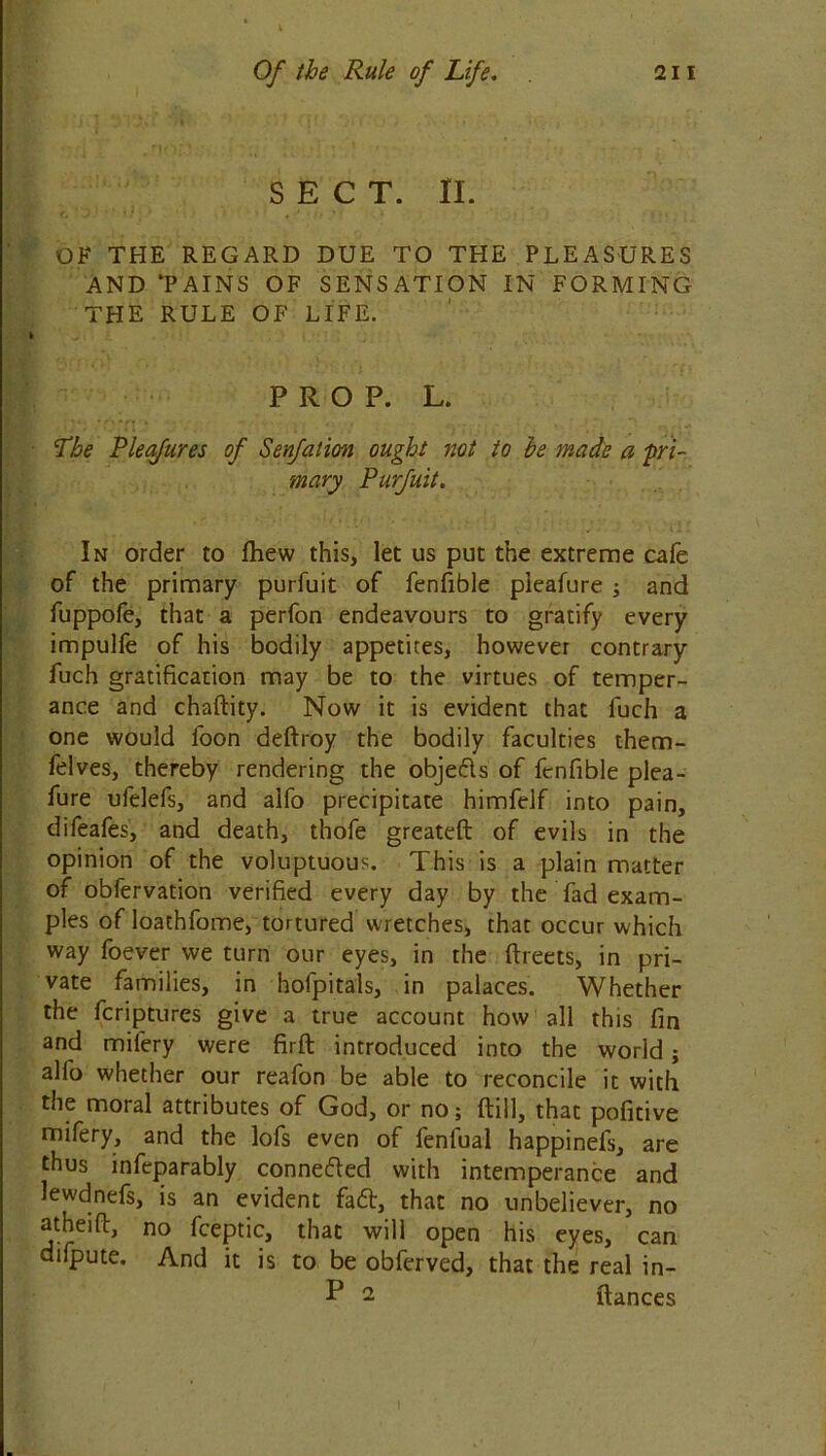 SECT. II. OF THE REGARD DUE TO THE PLEASURES AND ‘PAINS OF SENSATION IN FORMING THE RULE OF LIFE. PROP. L. Pbe Pleafures of Senfation ought not to he made a 'pri- mary Purfuit. In order to fhew this, let us put the extreme cafe of the primary purfuit of fenfible pleafure ; and fuppofe, that a perfon endeavours to gratify every impulfe of his bodily appetites, however contrary fuch gratification may be to the virtues of temper- ance and chaftity. Now it is evident that luch a one would foon deftroy the bodily faculties them- felves, thereby rendering the obje&s of fenfible plea- fure ufelefs, and alfo precipitate himfelf into pain, difeafes, and death, thofe greateft of evils in the opinion of the voluptuous. This is a plain matter of obfervation verified every day by the fad exam- ples of Ioathfome, tortured wretches, that occur which way foever we turn our eyes, in the ftreets, in pri- vate families, in hofpitals, in palaces. Whether the fcriptures give a true account how all this fin and milery were firft introduced into the world; alfo whether our reafon be able to reconcile it with the moral attributes of God, or no; {till, that pofitive mifery, and the lofs even of fenlual happinefs, are thus infeparably conne&ed with intemperance and lewdnefs, is an evident fatt, that no unbeliever, no atheift, no fceptic, that will open his eyes, can difpute. And it is to be obferved, that the real in- P 2 fiances
