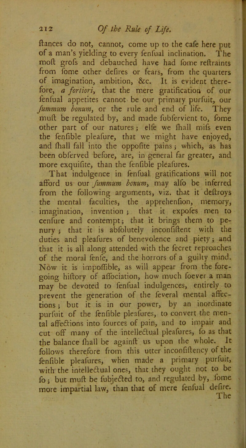 fiances do not, cannot, come up to the cafe here put of a man’s yielding to every fenfual inclination. The moft grofs and debauched have had fome reftraints from fome other defires or fears, from the quarters of imagination, ambition, &c. It is evident there- fore, a fortiori, that the mere gratification of our fenfual appetites cannot be our primary purfuit, our fummum bonum, or the rule and end of life. They muft be regulated by, and made fubfervient to, fome other part of our natures; elfe we Ihall mifs even the fenfible pleafure, that we might have enjoyed, and fhall fall into the oppofite pains; which, as has been obferved before, are, in general far greater, and more exquifite, than the fenfible pleafures. That indulgence in fenfual gratifications will not afford us our fummum bonum, may alfo be inferred from the following arguments, viz. that it deftroys the mental faculties, the apprehenfion, memory, imagination, invention j that it expofes men to cenfure and contempt; that it brings them to pe- nury ; that it is abfolutely inconfiftent with the duties and pleafures of benevolence and piety; and that it is all along attended with the fecret reproaches of the moral lenfe, and the horrors of a guilty mind. Now it is impoffible, as will appear from the fore- going hiftory of affociation, how much foever a man may be devoted to fenfual indulgences, entirely to prevent the generation of the feveral mental affec- tions ; but it is in our power, by an inordinate purfuit of the fenfible pleafures, to convert the men- tal affections into fources of pain, and to impair and cut off many of the intellectual pleafures, fo as that the balance fhall be againft us upon the whole. It follows therefore from this utter inconfiftency of the fenfible pleafures, when made a primary purfuit, with the intellectual ones, that they ought not to be fo; but muft be fubjeted to, and regulated by, fome more impartial law, than that of mere fenfual defire. v The