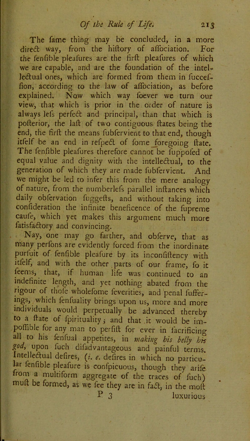 The fame thing may be concluded, in a more direct way, from the hiftory of aflociation. For the fenfible pleafures are the firft pleafures of which we are capable, and are the foundation of the intel- lectual ones, which are formed from them in fuccef- fion, according to the law of aflociation, as before explained. Now which way foever we turn our view, that which is prior in the order of nature is always lefs perfeCl and principal, than that which is pofterior, the laft of two contiguous ftates being the end, the firft the means fubfervient to that end, though itfelf be an end in refpeCt of fome foregoing ftate. The fenfible pleafures therefore cannot be fuppofed of equal value and dignity with the intellectual, to the generation of which they are made fubfervient. And we might be led to infer this from the mere analogy of nature, from the numberlefs parallel inftances which daily obfervation fuggefts, and without taking into consideration the infinite beneficence of the fupreme caufe, which yet makes this argument much more fatisfaCtory and convincing. Nay, one may go farther, and obferve, that as many perfons are evidently forced from the inordinate puriuit of fenfible pleafure by its inconfiftency with itfelf, and with the other parts of our frame, lb it feems, that, if human life was continued to an indefinite length, and yet nothing abated from the rigour of thofe wholefome feverities, and penal fuffer- ings, which fenfuality brings upon us, more and more individuals would perpetually be advanced thereby to a ftate of fpiritualicy j and that it would be im- poflible for any man to perfift for ever in lacrificing all to his fenfual appetites, in making his belly bn god, upon fuch difadvantageous and painful terms. Intellectual defires, (z. e. defires in which no particu- lar fenfible pleafure is confpicuous, though they arife from a multiform aggregate of the traces of fuch) mu ft be formed, as we fee they are in faCt, in the molt P 3 luxurious
