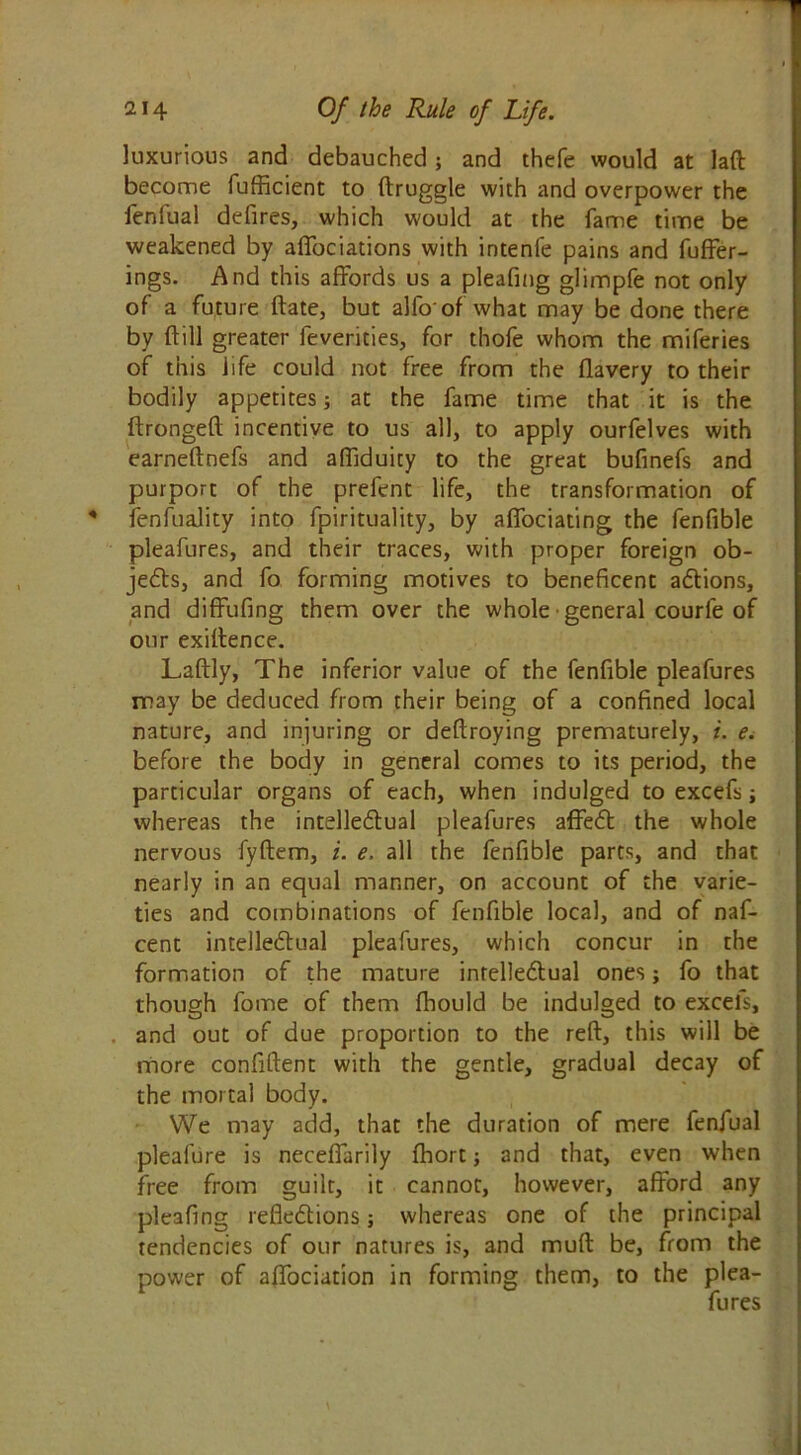 luxurious and debauched; and thefe would at laft become fufficient to ftruggle with and overpower the fenfual defires, which would at the fame time be weakened by affociations with intenfe pains and fuffer- ings. And this affords us a pleafing glimpfe not only of a future ftate, but alfo of what may be done there by ftill greater feverities, for thofe whom the miferies of this life could not free from the flavery to their bodily appetites; at the fame time that it is the ftrongeft incentive to us all, to apply ourfelves with earneftnefs and affiduity to the great bufinefs and purport of the prefent life, the transformation of fenfuality into fpirituality, by affociating the fenfible pleafures, and their traces, with proper foreign ob- jects, and fo forming motives to beneficent actions, and diffufing them over the whole general courfe of our exigence. Laftly, The inferior value of the fenfible pleafures may be deduced from their being of a confined local nature, and injuring or deftroying prematurely, i. e. before the body in general comes to its period, the particular organs of each, when indulged to excefs whereas the intellectual pleafures affeCt the whole nervous fyftem, i. e. all the fenfible parts, and that nearly in an equal manner, on account of the varie- ties and combinations of fenfible local, and of naf- cent intellectual pleafures, which concur in the formation of the mature inrelleCtual ones; fo that though fome of them fhould be indulged to excefs, and out of due proportion to the reft, this will be more confident with the gentle, gradual decay of the mortal body. We may add, that the duration of mere fenfual pleafure is necefTarily fhort; and that, even when free from guilt, it cannot, however, afford any pleafing reflections; whereas one of the principal tendencies of our natures is, and muft be, from the power of affociation in forming them, to the plea- fures