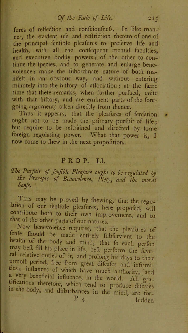 lures of reflection and confcioufnefs. In like man- ner, the evident ufe and reftridtion thereto of one of the principal fenfible pleafures to preferve life and health, with all the confequent mental faculties, and executive bodily powers; of the other to con- tinue the fpecies, and to generate and enlarge bene- volence ; make the fubordinate nature of both ma- nifeft in an obvious way, and without entering minutely into the hiftory of aflociation : at the fame time that thefe remarks, when further purfued, unite with that hiftory, and are eminent parts of the fore- going argument-, taken direCtly from thence. Thus it appears, that the pleafures of fenfation ought not to be made the primary purfuit of life; but require to be reftrained and directed by fome foreign regulating power. What that power is, I now come to Ihew in the next piopofition. PROP. LI. Lhe Purfuit of fenfible Pleafure ought to be regulated by the Precepts of Benevolence, Piety, and the moral Senfe. This may be proved by fhewing, that the rema- lation of our fenfible pleafures, here propofed, will contribute both to their own improvement, and to that of the other parts of our natures. Now benevolence requires, that the pleafures of *enle frould be made entirely fubfervient to the health of the body and mind, that fo each perfon may beft fill his place in life, beft perform the feve- ral relative duties of it, and prolong his days to their utmoft period, free from great difeafes and infirmi- ties; inftances of which have much authority, and a very beneficial influence, in the world. All ma- tificaoons therefore, which tend to produce difeafes in the body, and difturbances in the mind, are for- 4 bidden