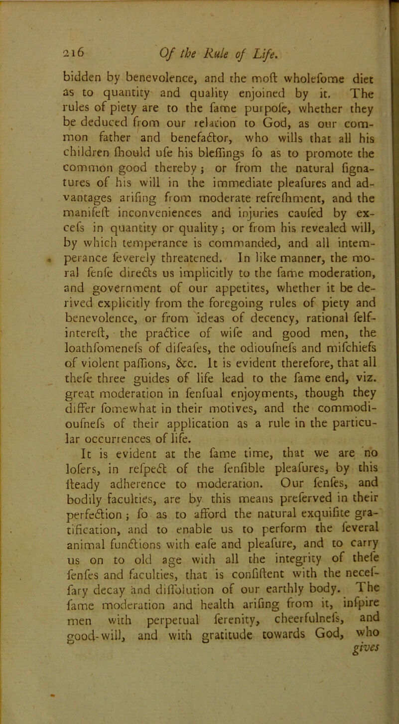 bidden by benevolence, and the mod wholefome diet as to quantity and quality enjoined by it. The rules of piety are to the fame pur pole, whether they be deduced from our relation to God, as our com- mon father and benefa&or, who wills that all his children fhould ufe his bleffings fo as to promote the common good thereby j or from the natural figna- tures of his will in the immediate pleafures and ad- vantages arifing from moderate refrelhment, and the manifeft inconveniences and injuries caufed by ex- cels in quantity or quality; or from his revealed will, by which temperance is commanded, and all intem- perance feverely threatened. In like manner, the mo- ral lenfe directs us implicitly to the fame moderation, and government of our appetites, whether it be de- rived explicitly from the foregoing rules of piety and benevolence, or from ideas of decency, rational felf- intereft, the pradtice of wife and good men, the loathfomenefs of difeafes, the odioufnefs and mifchiefs of violent paffions, &c. It is evident therefore, that all thefe three guides of life lead to the fame end, viz. great moderation in fenfual enjoyments, though they differ fomewhat in their motives, and the commodi- oufnefs of their application as a rule in the particu- lar occurrences of life. It is evident at the fame time, that we are no lofers, in refpedt of the fcnfible pleafures, by this Heady adherence to moderation. Our fenfes, and bodily faculties, are by this means preferved in their perfection j fo as to afford the natural exquifite gra- tification, and to enable us to perform the ieveral animal functions with eafe and pleafure, and to carry us on to old age with all the integrity of thele fenfes and faculties, that is confiftcnt with the necei- fary decay and diffolution of our earthly body. 1 he fame moderation and health arifing from it, inipire men with perpetual ferenity, cheerfulnefs, and good-will, and with gratitude towards God, who