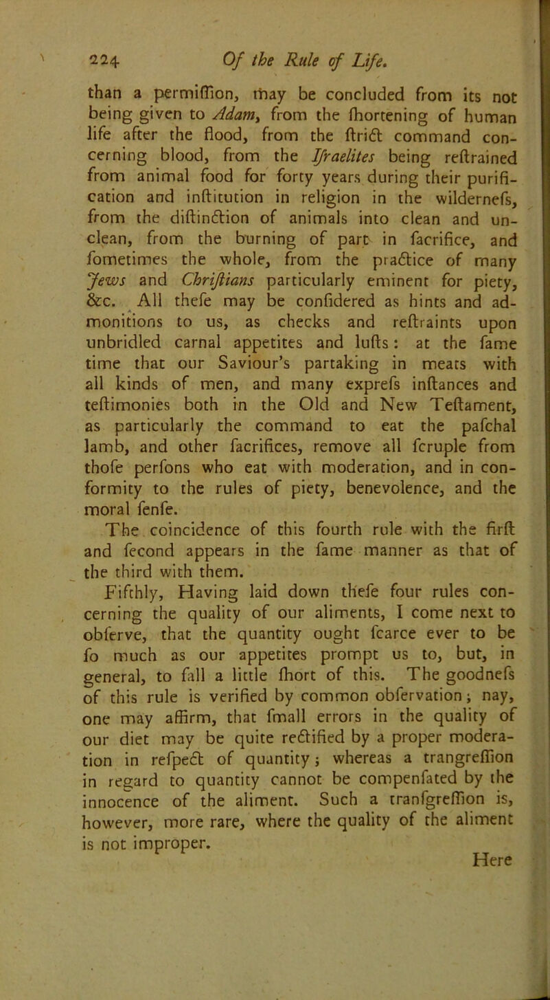 than a permiffion, tfray be concluded from its not being given to Adam, from the fhortening of human life after the flood, from the ftridt command con- cerning blood, from the Israelites being reftrained from animal food for forty years during their purifi- cation and inftitution in religion in the wildernefs, from the diftindtion of animals into clean and un- clean, from the burning of part in facrifice, and fometimes the whole, from the practice of many Jews and Chrifiians particularly eminent for piety, &c. All thefe may be confidered as hints and ad- monitions to us, as checks and reftraints upon unbridled carnal appetites and lufts: at the fame time that our Saviour’s partaking in meats with all kinds of men, and many exprefs inftances and teftimonies both in the Old and New Teftament, as particularly the command to eat the pafchal lamb, and other facrifices, remove all fcruple from thofe perfons who eat with moderation, and in con- formity to the rules of piety, benevolence, and the moral fenfe. The coincidence of this fourth rule with the firft and fecond appears in the fame manner as that of the third with them. Fifthly, Having laid down thefe four rules con- cerning the quality of our aliments, I come next to obferve, that the quantity ought fcarce ever to be fo much as our appetites prompt us to, but, in general, to fall a little fhort of this. The goodnefs of this rule is verified by common obfervation; nay, one may affirm, that fmall errors in the quality of our diet may be quite re&ified by a proper modera- tion in refpeft of quantity; whereas a trangreffion in regard to quantity cannot be compenfated by the innocence of the aliment. Such a tranfgreffion is, however, more rare, where the quality of the aliment is not improper. Here