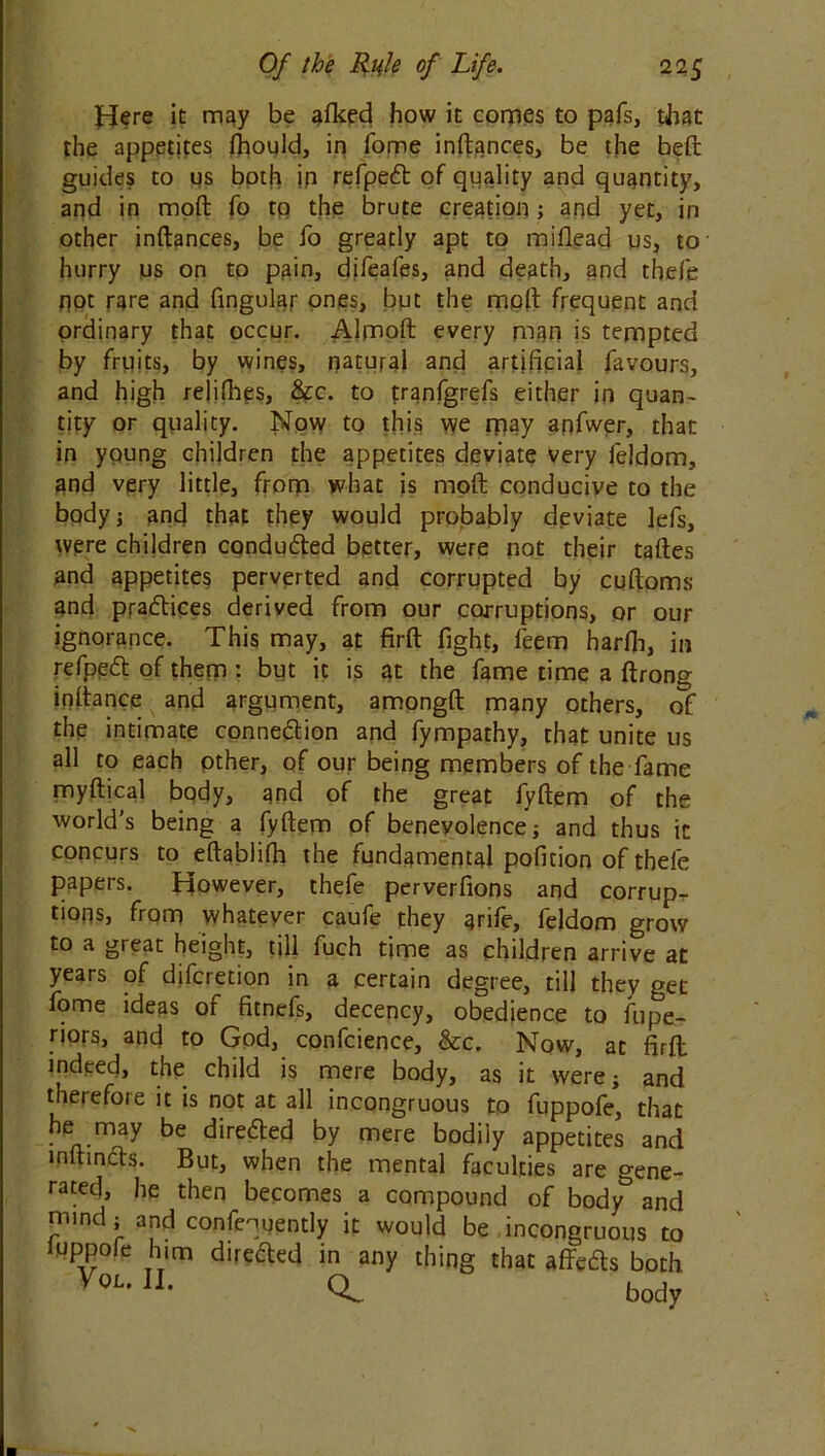 Here it may be afked how it comes to pais, that the appetites fhould, in fome inftances, be the beft guides to us both ip refped: of quality and quantity, and in moft fo to the brute creation; arid yet, in other inftances, be fo greatly apt to mifiead us, to hurry us on to pain, difeafes, and death, and thefe pot rare and Angular ones, but the moft frequent and ordinary that occur. Almoft every man is tempted by fruits, by wines, natural and artificial favours, and high relifhes, &c. to franfgrefs either in quan- tity or quality. Now to this we may anfwer, that in young children the appetites deviate very feldom, and very little, from what is moft conducive to the body; and that they would probably deviate lefs, were children condu&ed better, were not their taftes and appetites perverted and corrupted by cuftoms and practices derived from our corruptions, or our ignorance. This may, at firft fight, feem ha rib, in refpeft of them : but it is at the fame time a ftrong inftance and argument, amongft many others, of the intimate connexion and fympathy, that unite us all to each other, of our being members of the fame myftical body, and of the great fyftem of the world’s being a fyftem of benevolence; and thus it concurs to eftablifh the fundamental pofition of thefe papers. However, thefe perverfions and corrup- tions, from whatever caufe they arife, feldom grow to a great height, till fuch time as children arrive at years of difcretion in a certain degree, till they get fome ideas of fitnefs, decency, obedience to fupe- riors, and to God, confcience, &c. Now, at firft indeed, the child is mere body, as it were; and therefoie it is not at all incongruous to fuppofe, that he may be dire&ed by mere bodily appetites and inftinfts. But, when the mental faculties are gene- rated, he then becomes a compound of body3 and mind; and confequently it would be incongruous to luppore him directed in any thing that affefts both Vw 1L Q. body