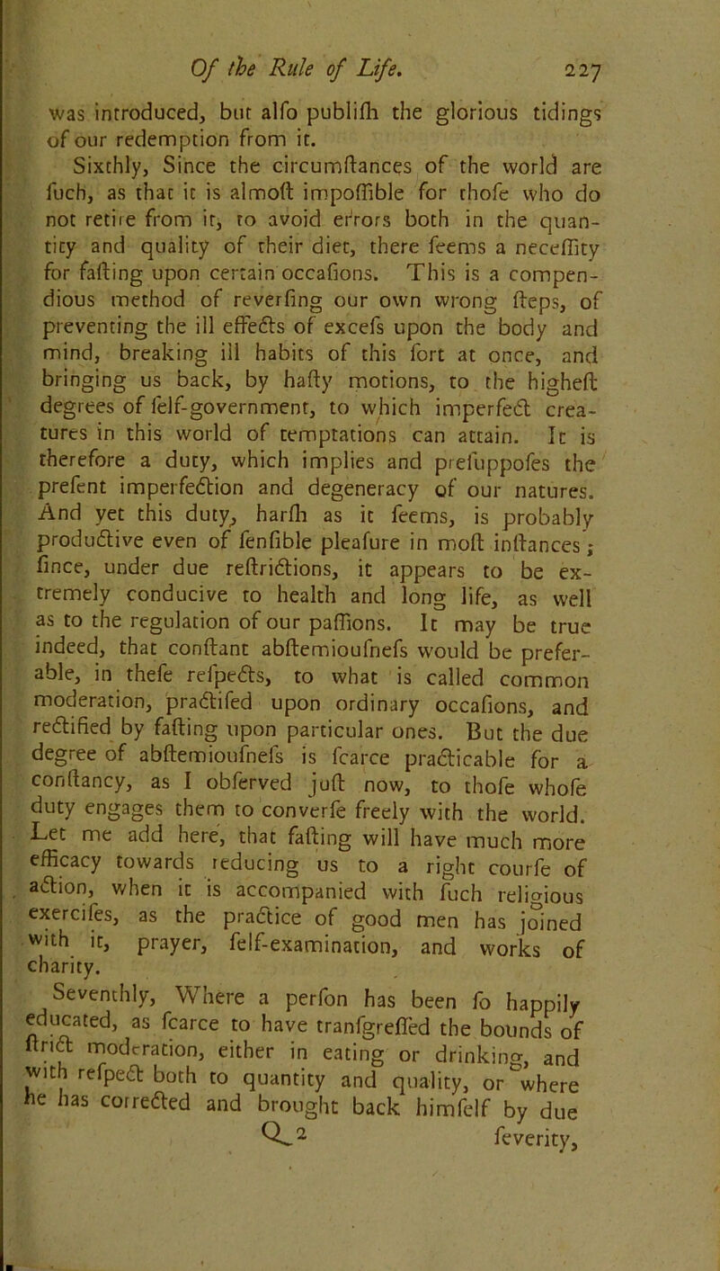 was introduced, bur alfo publifli die glorious tidings of our redemption from it. Sixthly, Since the circumdances of the world are fuch, as that it is almod impoffible for thofe who do not retire from it, to avoid errors both in the quan- tity and quality of their diet, there feems a neceffity for fading upon certain occafions. This is a compen- dious method of reverfing our own wrong fteps, of preventing the ill effeds of excefs upon the body and mind, breaking ill habits of this fort at once, and bringing us back, by hady motions, to the higheft degrees of lelf-government, to which impeded crea- tures in this world of temptations can attain. It is therefore a duty, which implies and prefuppofes the prefent imperfedion and degeneracy of our natures. And yet this duty, harfli as it feems, is probably produdive even of fenfible pleafure in molt instances; fince, under due redridions, it appears to be ex- tremely conducive to health and long life, as well as to the regulation of our paffions. It may be true indeed, that condant abdemioufnefs would be prefer- able, in thefe refpeds, to what is called common moderation, pradifed upon ordinary occafions, and redified by fading upon particular ones. But the due degree of abdemioufnefs is fcarce pradicable for a condancy, as I obferved jud now, to thofe whofe duty engages them to converfe freely with the world. Let me add hete, that fading will have much more efficacy towards reducing us to a right courfe of adion, when it is accompanied with fuch religious exercifes, as the pradice of good men has joined with it, prayer, felf-examination, and works of Seventhly, Where a perfon has been fo happily educated, as fcarce to have tranfgreded the bounds of drid moderation, either in eating or drinking, and with refped both to quantity and quality, or where he has correded and brought back himfelf by due charity. CL* ■