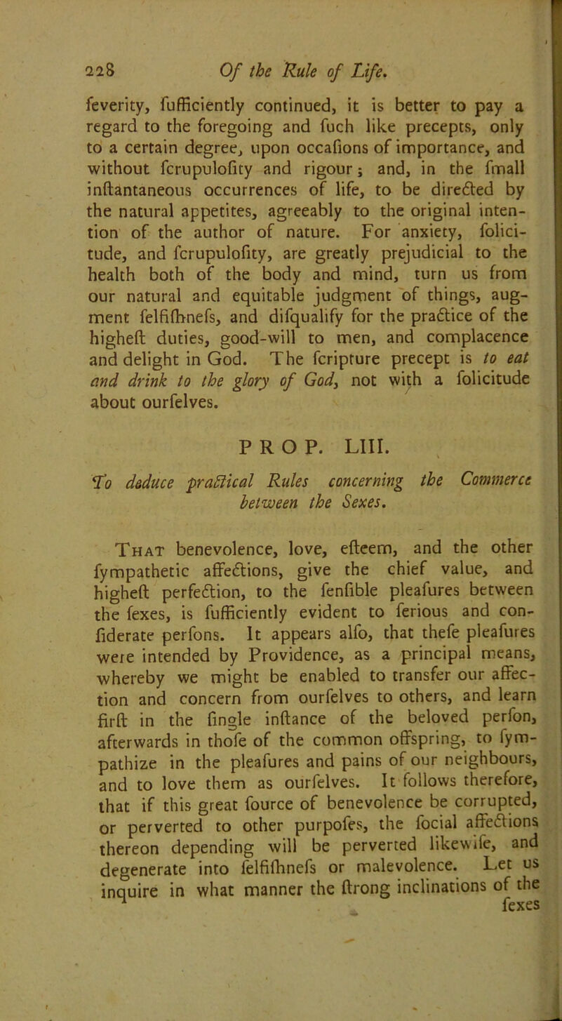 feverity, fufficiently continued, it is better to pay a regard to the foregoing and fuch like precepts, only to a certain degree, upon occafions of importance, and without fcrupulofity and rigour; and, in the fmall inftantaneous occurrences of life, to be diredted by the natural appetites, agreeably to the original inten- tion of the author of nature. For anxiety, folici- tude, and fcrupulofity, are greatly prejudicial to the health both of the body and mind, turn us from our natural and equitable judgment of things, aug- ment felfifhnefs, and difqualify for the pradtice of the higheft duties, good-will to men, and complacence and delight in God. The fcripture precept is to eat and drink to the glory of God, not with a folicitude about ourfelves. PROP. LIII. To deduce 'practical Rules concerning the Commerce between the Sexes. That benevolence, love, efteern, and the other fympathetic affedtions, give the chief value, and higheft perfection, to the fenfible pleafures between the fexes, is fufficiently evident to ferious and con- fiderate perfons. It appears alfo, that thefe pleafures were intended by Providence, as a principal means, whereby we might be enabled to transfer our affec- tion and concern from ourfelves to others, and learn firft in the fingle inftance of the beloved perfon, afterwards in thofe of the common offspring, to lym- pathize in the pleafures and pains of our neighbours, and to love them as ourfelves. It follows therefore, that if this great fource of benevolence be corrupted, or perverted to other purpofes, the locial affedtions thereon depending will be perverted likewrfe, and degenerate into felfifhnefs or malevolence. Let us inquire in what manner the ftrong inclinations of the 1 fexes