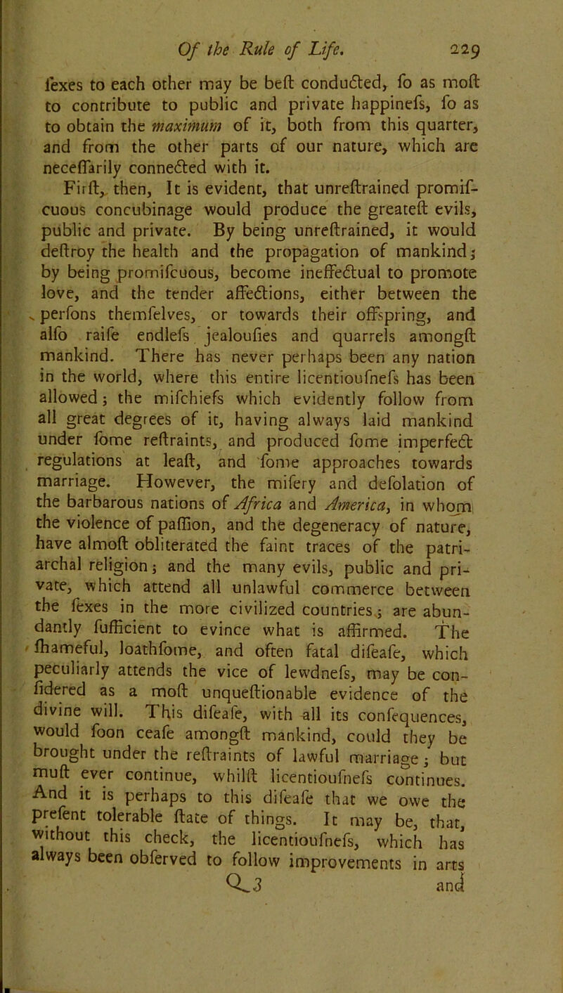 iexes to each other may be bell; condu&ed, fo as moft to contribute to public and private happinefs, fo as to obtain the maximum of it, both from this quarter, and from the other parts of our nature, which are necefiarily connedled with it. Firft, then. It is evident, that unreftrained promif- cuous concubinage would produce the greateft evils, public and private. By being unreftrained, it would deftroy the health and the propagation of mankind; by being promifcuous, become ineffedtual to promote love, and the tender affedtions, either between the .. perfons themfelves, or towards their offspring, and alfo raile endlefs jealoufies and quarrels amongft mankind. There has never perhaps been any nation in the world, where this entire licentioufnefs has been allowed; the mifchiefs which evidently follow from all great degrees of it, having always laid mankind under fome reftraints, and produced fome imperfect regulations at leaft, and fome approaches towards marriage. However, the mifery and defolation of the barbarous nations of Africa and America, in whom the violence of paffion, and the degeneracy of nature, have almoft obliterated the faint traces of the patri- archal religion; and the many evils, public and pri- vate, which attend all unlawful commerce between the fexes in the more civilized countries.; are abun- dantly fufficient to evince what is affirmed. The ffiameful, Joathfome, and often fatal difeafe, which peculiarly attends the vice of levvdnefs, may be con- fidered as a moft unqueftionable evidence of the divine will. This difeafe, with ^11 its confequences, would foon ceafe amongft mankind, could they be brought under the reftraints of lawful marriage; but muft ever continue, whilft licentioufnefs continues. And it is perhaps to this difeafe that we owe the P ftatc of things. It may be, that, without this check, the licentioufnefs, which has always been obferved to follow improvements in arts 0^3 and