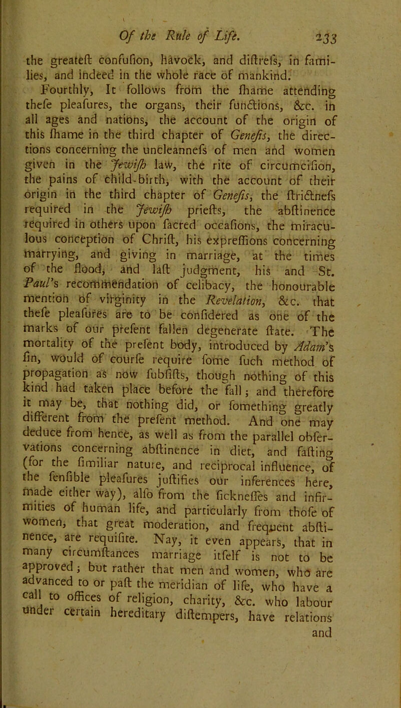 the greateft confufion, havock, and diftrefs, in fami- lies, and indeed in the whole race of mankind. Fourthly, It follows from the fhame attending thefe pleafures, the organs* their fiin&ions, &c. in all ages and nations, the account of the origin of this fhame in the third chapter of Genefis, the direc- tions concerning the uncleannefs of men and women given in the Jewifh law, the rite of circumcifion, the pains of child-birth, with the account of their origin in the third chapter of Genefis, the ftri&nefs required in the Jewifh priefts, the abftinence required in others upon facred occafions, the miracu- lous conception of Chrift, his expreffions concerning marrying, and giving in marriage, at the times of the flood* and laft judgment, his and St. Paul's recommendation of celibacy, the honourable mention of virginity in the Revelation, &c. that thefe pleafures are to be confidered as one of the marks of our prefent fallen degenerate ftate. The mortality of the prefent body, introduced by Adam's fin, would of courfe require fome fuch method of propagation as now fubfifts, though nothing of this kind had taken place before the fall $ and therefore it may be, that nothing did, or fomething greatly diffetent from the prefent method. And one may deduce from hence, as well as from the parallel obfer- vations concerning abftinence in diet, and falling (for the fimiliar nature, and reciprocal influence, of the fen Able pleafures juftifies our inferences here, made either way), alfo from the ficknefles and infir- mities of human life, and particularly from thofe of women, that great moderation, and frequent abfti- nence, are requifite. Nay, it even appears, that in many cucumftances marriage itfelf is not to be approved; but rather that men and women, who are advanced to or paft the meridian of life, who have a cal to offices of religion, charity, &c. who labour under certain hereditary diftempers, have relations and 1