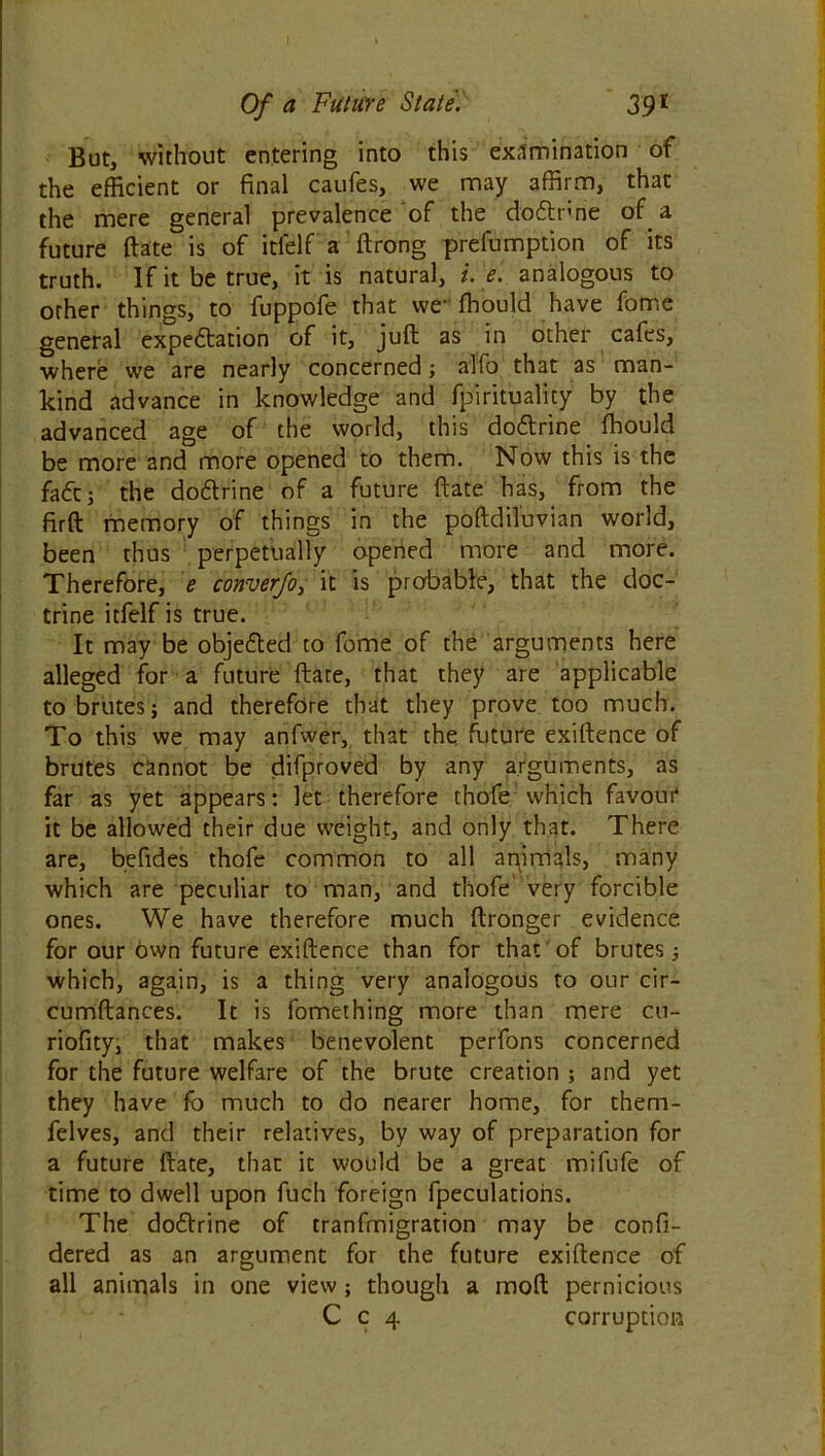 But, without entering into this examination of the efficient or final caufes, we may affirm, that the mere general prevalence of the dodtnne of a future ftate is of itlelf a ftrong preemption of its truth. If it be true, it is natural, i. e. analogous to other things, to fuppofe that we fhould have fome general expedition of it, juft as in other cafes, where we are nearly concerned; alio that as man- kind advance in knowledge and fpirituality by the advanced age of the world, this dodtrine ffiould be more and more opened to them. Now this is the fade; the dodtrine of a future ftate has, from the firft memory of things in the poftdiluvian world, been thus perpetually opened more and more. Therefore, e converfo, it is probable, that the doc- trine itfelf is true. It may be objedted to feme of the arguments here alleged for a future ftate, that they are applicable to brutes; and therefore that they prove too much. To this we may anfwer, that the future exiftence of brutes cannot be difproved by any arguments, as far as yet appears: let therefore thofe which favour it be allowed their due weight, and only that. There are, befides thofe common to all apimals, many which are peculiar to man, and thofe' very forcible ones. We have therefore much ftronger evidence, for our own future exiftence than for that of brutes; which, again, is a thing very analogous to our cir- cumftances. It is fomething more than mere cu- riofity, that makes benevolent perfons concerned for the future welfare of the brute creation ; and yet they have fo much to do nearer home, for them- felves, and their relatives, by way of preparation for a future ftate, that it would be a great mifufe of time to dwell upon fuch foreign fpeculations. The dodtrine of tranfmigration may be confi- dered as an argument for the future exiftence of all animals in one view; though a moft pernicious