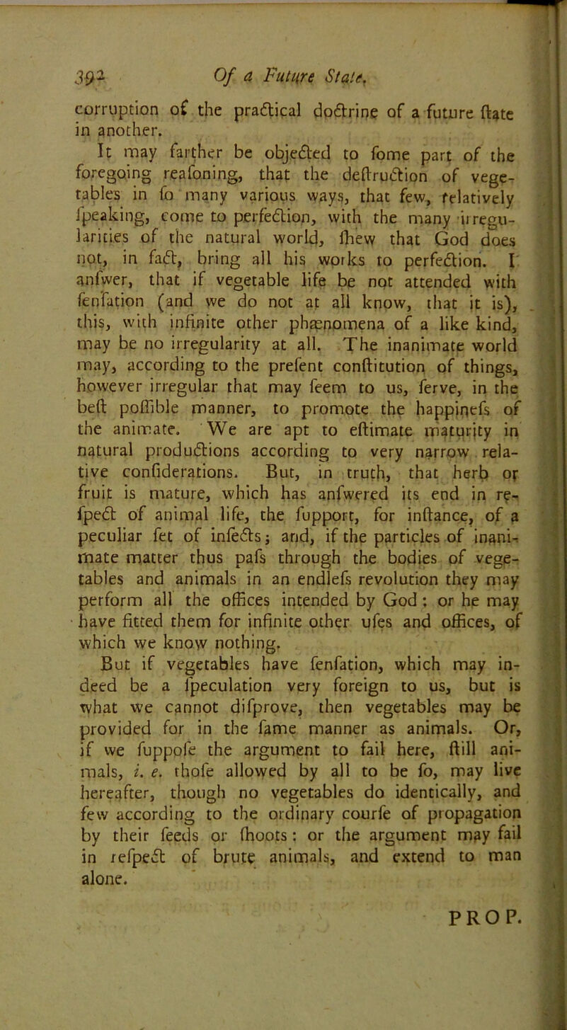 corruption of the pradical dodrine of a future date in another. It may farther be objeded to fome part of the foregoing reafoning, that the dedrudion of vege- tables in fo many various ways, that few, relatively Jpeaking, come to perfedion, with the many it regu- larities of the natural world, fhew that God does not, in fad, bring all his works to perfedion. I aniwer, that if vegetable life be not attended with fen fat ion (and we do not at all know, that it is), this, with infinite other phenomena of a like kind, may be no irregularity at all. The inanimate world may, according to the prelent conditution of things, however irregular that may feem to us, ferve, in the bed poffible manner, to promote the happinefs of the animate. We are apt to edimate maturity in natural produdions according to very narrow rela- tive confederations. But, in truth, that herb or fruit is mature, which has anfwered its end in re- fped of animal life, the fupport, for indance, of a peculiar fet of infeds; and, if the particles of inani- mate matter thus pafs through the bodies of vege- tables and animals in an endlefs revolution they may perform all the offices intended by God: or he may have fitted them for infinite other ufes and offices, of which we know nothing. But if vegetables have fenfation, which may in- deed be a (peculation very foreign to us, but is what we cannot difprove, then vegetables may be provided for in the fame manner as animals. Or, if we fuppofe the argument to fail here, dill ani- mals, i. e. rhofe allowed by all to be fo, may live hereafter, though no vegetables do identically, and few according to the ordinary courfe of propagation by their feeds or (hoots: or the argument may fail in refped of brute animals, and extend to man alone. PROP.
