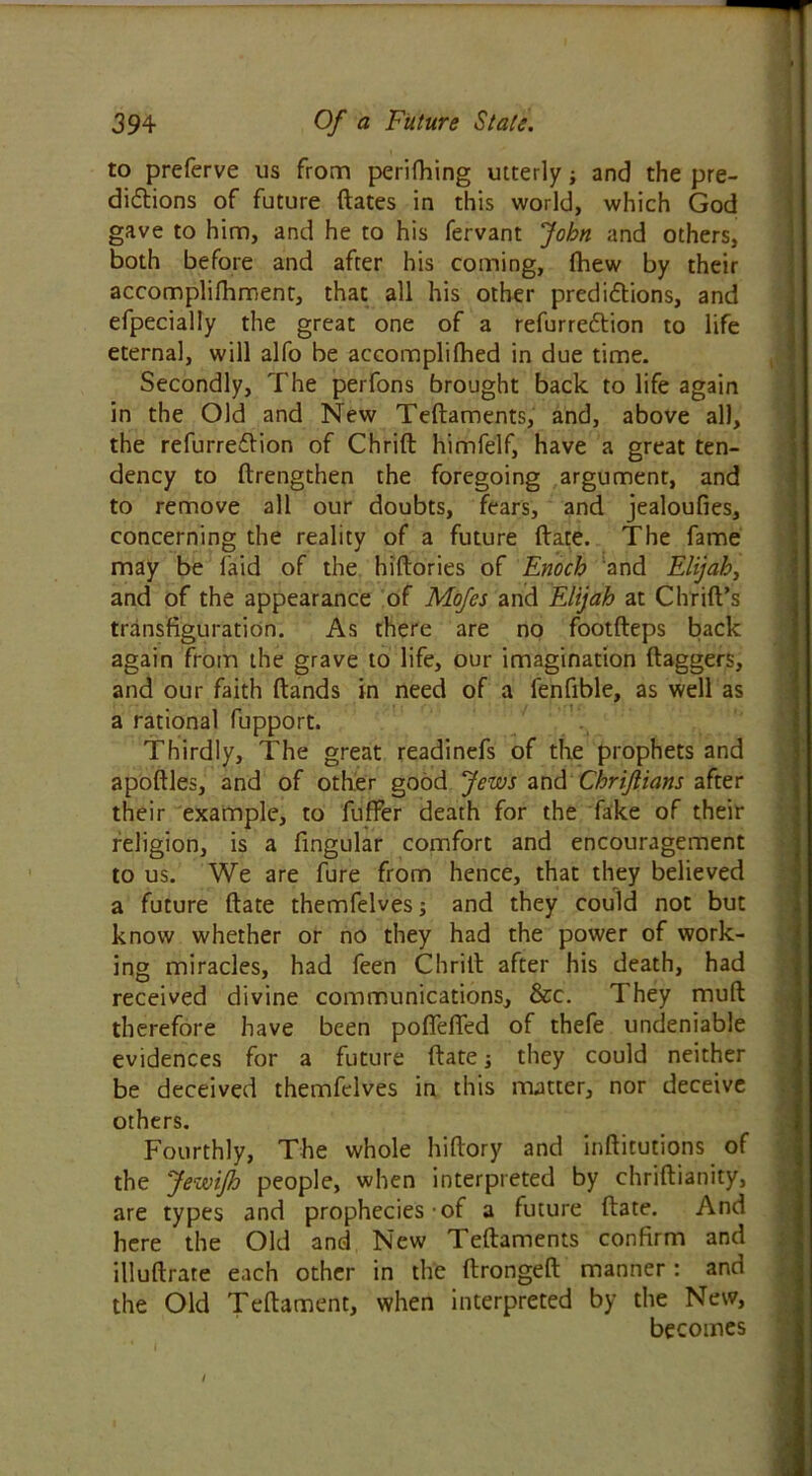 to preferve us from perifhing utterly; and the pre- dictions of future dates in this world, which God gave to him, and he to his fervant John and others, both before and after his coming, fhew by their accomplifhment, that all his other predictions, and efpecially the great one of a refurrection to life eternal, will alfo be accomplifhed in due time. Secondly, The perfons brought back to life again in the Old and New Tedaments, and, above all, the refurrection of Chrid himfelf, have a great ten- dency to drengthen the foregoing argument, and to remove all our doubts, fears, and jealoufies, concerning the reality of a future date. The fame may be laid of the hidories of Enoch and Elijah, and of the appearance of Mofes and Elijah at Chrid’s transfiguration. As there are no footdeps back again from the grave to life, our imagination daggers, and our faith dands in need of a lenfible, as well as a rational fupport. Thirdly, The great readinefs of the prophets and apodles, and of other good Jews and Chrijlians after their example, to fuffer death for the fake of their religion, is a lingular comfort and encouragement to us. We are fure from hence, that they believed a future date themfelves; and they could not but know whether or no they had the power of work- ing miracles, had feen Chrid after his death, had received divine communications, &c. They mud therefore have been poffeffed of thefe undeniable evidences for a future date; they could neither be deceived themfelves in this matter, nor deceive others. Fourthly, The whole hidory and inditutions of the JewiJh people, when interpreted by chridianity, are types and prophecies of a future date. And here the Old and New Tedaments confirm and illudrate each other in the dronged manner: and the Old Tedament, when interpreted by the New, becomes i