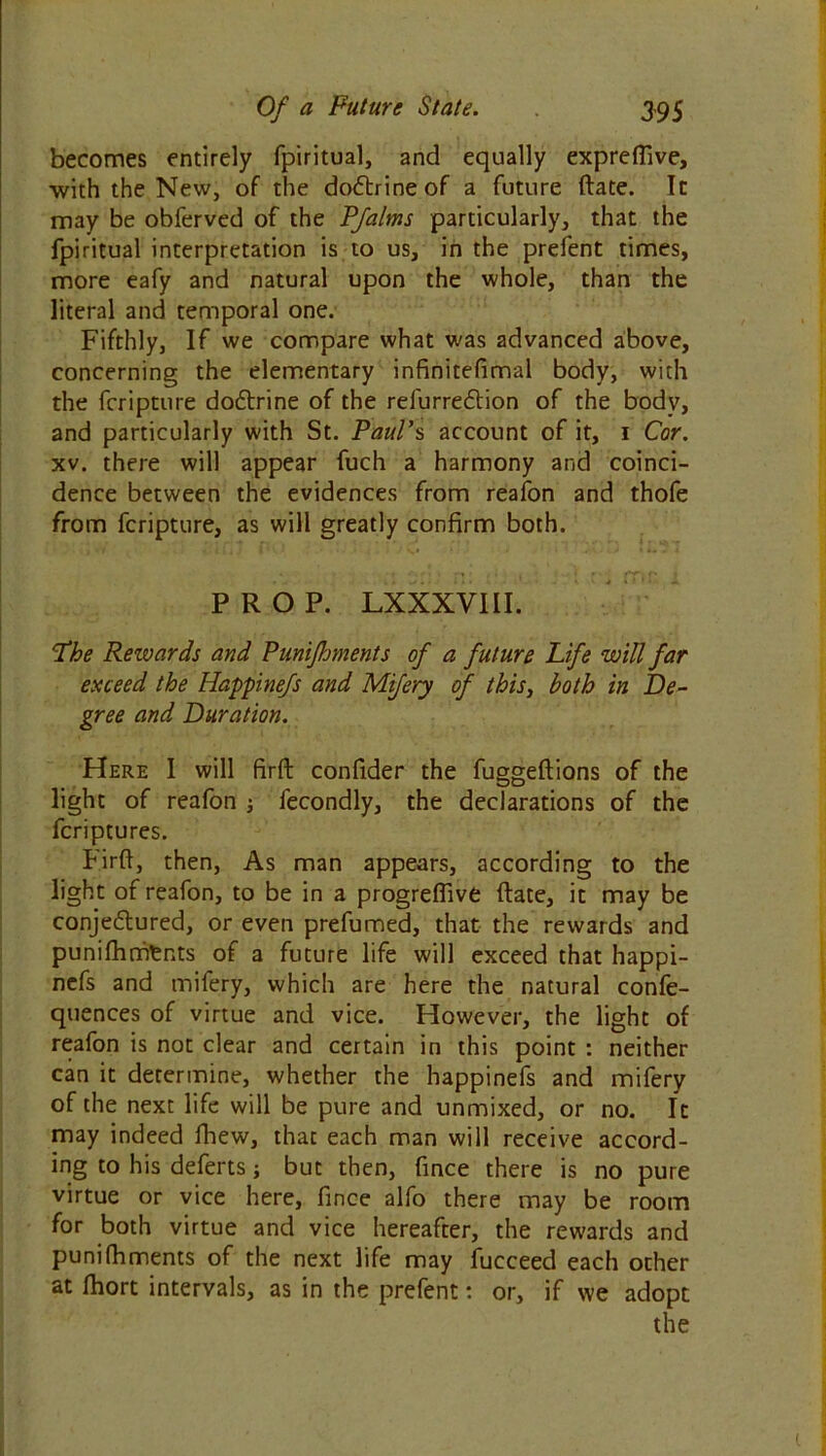 becomes entirely fpiritual, and equally exprefiive, with the New, of the doCtrine of a future (late. In may be obferved of the P/alms particularly, that the fpiritual interpretation is to us, in the prefent times, more eafy and natural upon the whole, than the literal and temporal one. Fifthly, If we compare what was advanced above, concerning the elementary infinitefimal body, with the feripture dodtrine of the refurreCtion of the body, and particularly with St. Paul’s account of it, 1 Cor. xv. there will appear fuch a harmony and coinci- dence between the evidences from reafon and thofe from feripture, as will greatly confirm both. PROP. LXXXVIII. Phe Rewards and Punijhments of a future Life will far exceed the Happinefs and Mifery of this, both in De- gree and Duration. Here I will firft confider the fuggedions of the light of reafon j fecondly, the declarations of the feriptures. bird, then, As man appears, according to the light of reafon, to be in a progreffive date, it may be conjectured, or even prefumed, that the rewards and punifhmtnts of a future life will exceed that happi- nefs and mifery, which are here the natural confe- quences of virtue and vice. However, the light of reafon is not clear and certain in this point : neither can it determine, whether the happinefs and mifery of the next life will be pure and unmixed, or no. It may indeed fhew, that each man will receive accord- ing to his defects; but then, fince there is no pure virtue or vice here, fince alfo there may be room for both virtue and vice hereafter, the rewards and punifhments of the next life may fucceed each other at fhort intervals, as in the prefent: or, if we adopt